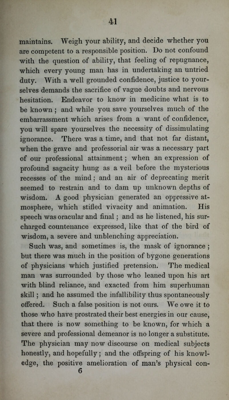 maintains. Weigh your ability, and decide whether you are competent to a responsible position. Do not confound with the question of ability, that feeling of repugnance, which every young man has in undertaking an untried duty. With a well grounded confidence, justice to your- selves demands the sacrifice of vague doubts and nervous hesitation. Endeavor to know in medicine what is to be known ; and while you save yourselves much of the embarrassment which arises from a want of confidence, you will spare yourselves the necessity of dissimulating ignorance. There was a time, and that not far distant, when the grave and professorial air was a necessary part of our professional attainment; when an expression of profound sagacity hung as a veil before the mysterious recesses of the mind; and an air of deprecating merit seemed to restrain and to dam up unknown depths of wisdom. A good physician generated an oppressive at- mosphere, which stifled vivacity and animation. His speech was oracular and final; and as he listened, his sur- charged countenance expressed, like that of the bird of wisdom, a severe and unblenching appreciation. Such was, and sometimes is, the mask of ignorance ; but there was much in the position of bygone generations of physicians which justified pretension. The medical man was surrounded by those who leaned upon his art with blind reliance, and exacted from him superhuman skill; and he assumed the infallibility thus spontaneously offered. Such a false position is not ours. We owe it to those who have prostrated their best energies in our cause, that there is now something to be known, for which a severe and professional demeanor is no longer a substitute. The physician may now discourse on medical subjects honestly, and hopefully; and the offspring of his knowl- edge, the positive amelioration of man’s physical con- 6