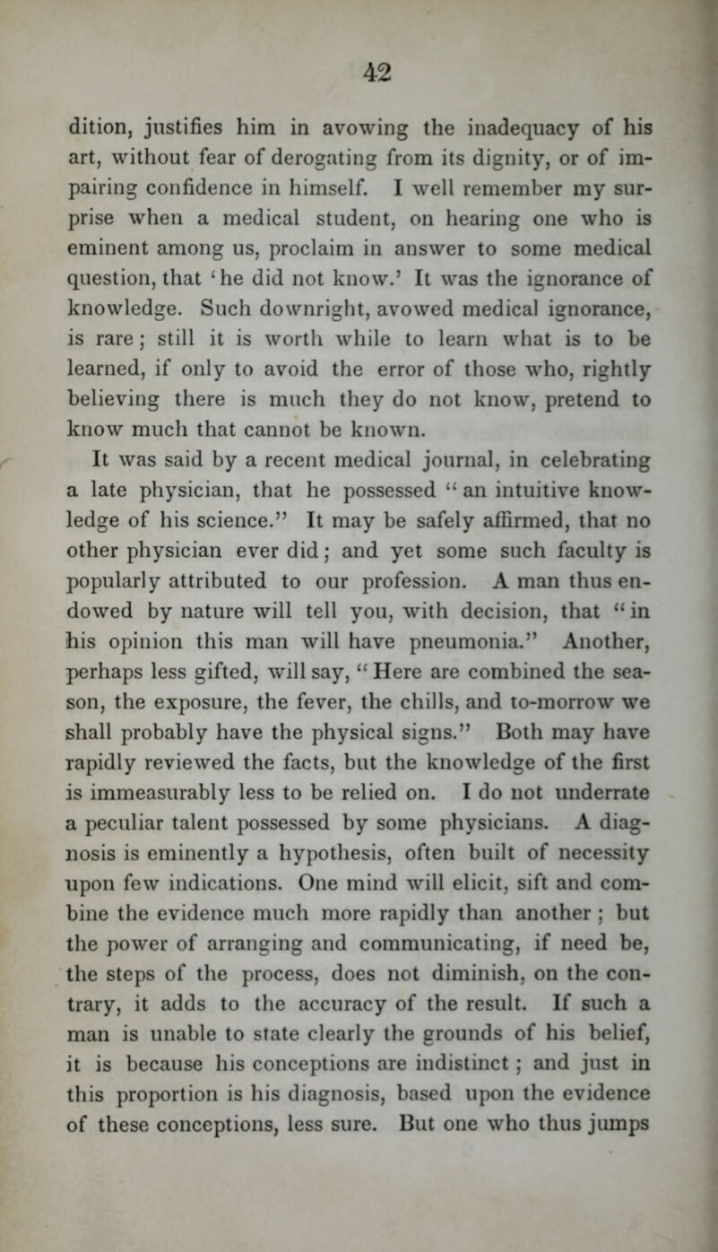 dition, justifies him in avowing the inadequacy of his art, without fear of derogating from its dignity, or of im- pairing confidence in himself. I well remember my sur- prise when a medical student, on hearing one who is eminent among us, proclaim in answer to some medical question, that ‘he did not know.’ It was the ignorance of knowledge. Such downright, avowed medical ignorance, is rare; still it is worth while to learn what is to be learned, if only to avoid the error of those who, rightly believing there is much they do not know, pretend to know much that cannot be known. It was said by a recent medical journal, in celebrating a late physician, that he possessed “ an intuitive know- ledge of his science.” It may be safely affirmed, that no other physician ever did; and yet some such faculty is popularly attributed to our profession. A man thus en- dowed by nature will tell you, with decision, that “ in his opinion this man will have pneumonia.” Another, perhaps less gifted, will say, “ Here are combined the sea- son, the exposure, the fever, the chills, and to-morrow we shall probably have the physical signs.” Both may have rapidly reviewed the facts, but the knowledge of the first is immeasurably less to be relied on. I do not underrate a peculiar talent possessed by some physicians. A diag- nosis is eminently a hypothesis, often built of necessity upon few indications. One mind will elicit, sift and com- bine the evidence much more rapidly than another ; but the power of arranging and communicating, if need be, the steps of the process, does not diminish, on the con- trary, it adds to the accuracy of the result. If such a man is unable to state clearly the grounds of his belief, it is because his conceptions are indistinct; and just in this proportion is his diagnosis, based upon the evidence of these conceptions, less sure. But one who thus jumps