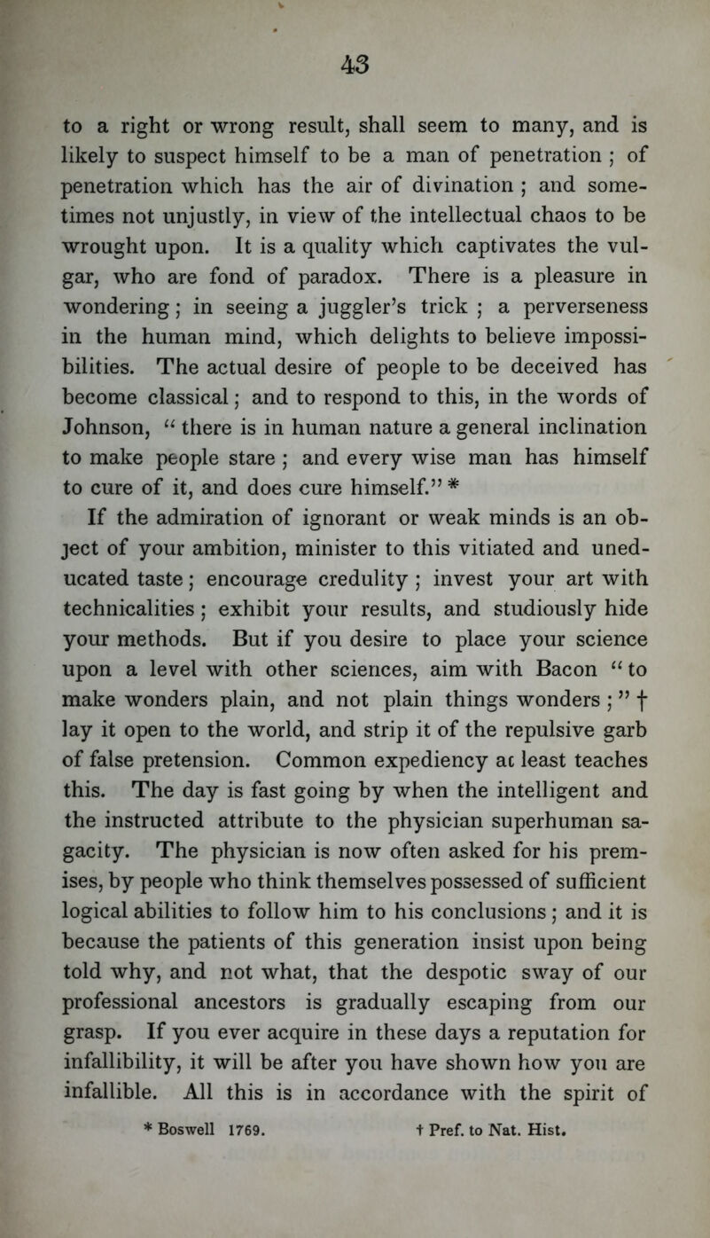 to a right or wrong result, shall seem to many, and is likely to suspect himself to be a man of penetration ; of penetration which has the air of divination ; and some- times not unjustly, in view of the intellectual chaos to be wrought upon. It is a quality which captivates the vul- gar, who are fond of paradox. There is a pleasure in wondering; in seeing a juggler’s trick ; a perverseness in the human mind, which delights to believe impossi- bilities. The actual desire of people to be deceived has become classical ,* and to respond to this, in the words of Johnson, there is in human nature a general inclination to make people stare ; and every wise man has himself to cure of it, and does cure himself.” * If the admiration of ignorant or weak minds is an ob- ject of your ambition, minister to this vitiated and uned- ucated taste; encourage credulity ; invest your art with technicalities; exhibit your results, and studiously hide your methods. But if you desire to place your science upon a level with other sciences, aim with Bacon “ to make wonders plain, and not plain things wonders ; ” f lay it open to the world, and strip it of the repulsive garb of false pretension. Common expediency ac least teaches this. The day is fast going by when the intelligent and the instructed attribute to the physician superhuman sa- gacity. The physician is now often asked for his prem- ises, by people who think themselves possessed of sufficient logical abilities to follow him to his conclusions; and it is because the patients of this generation insist upon being told why, and not what, that the despotic sway of our professional ancestors is gradually escaping from our grasp. If you ever acquire in these days a reputation for infallibility, it will be after you have shown how you are infallible. All this is in accordance with the spirit of * Boswell 1769. t Pref. to Nat. Hist,