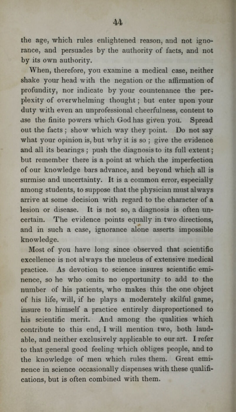 the age, which rules enlightened reason, and not igno- rance, and persuades by the authority of facts, and not by its own authority. When, therefore, you examine a medical case, neither shake your head with the negation or the affirmation of profundity, nor indicate by your countenance the per- plexity of overwhelming thought; but enter upon your duty with even an unprofessional cheerfulness, content to use the finite powers which God has given you. Spread out the facts ; show which way they point. Do not say what your opinion is, but why it is so ; give the evidence and all its bearings ; push the diagnosis to its full extent; but remember there is a point at which the imperfection of our knowledge bars advance, and beyond which all is surmise and uncertainty. It is a common error, especially among students, to suppose that the physician must always arrive at some decision with regard to the character of a lesion or diseaise. It is not so, a diagnosis is often un- certain. The evidence points equally in two directions, and in such a case, ignorance alone asserts impossible knowledge. Most of you have long since observed that scientific excellence is not always the nucleus of extensive medical practice. As devotion to science insures scientific emi- nence, so he who omits no opportunity to add to the number of his patients, who makes this the one object of his life, will, if he plays a moderately skilful game, insure to himself a practice entirely disproportioned to his scientific merit. And among the qualities which contribute to this end, I will mention two, both laud- able, and neither exclusively applicable to our art. I refer to that general good feeling which obliges people, and to the knowledge of men which rules them. Great emi- nence in science occasionally dispenses with these qualifi- cations, but is often combined with them.