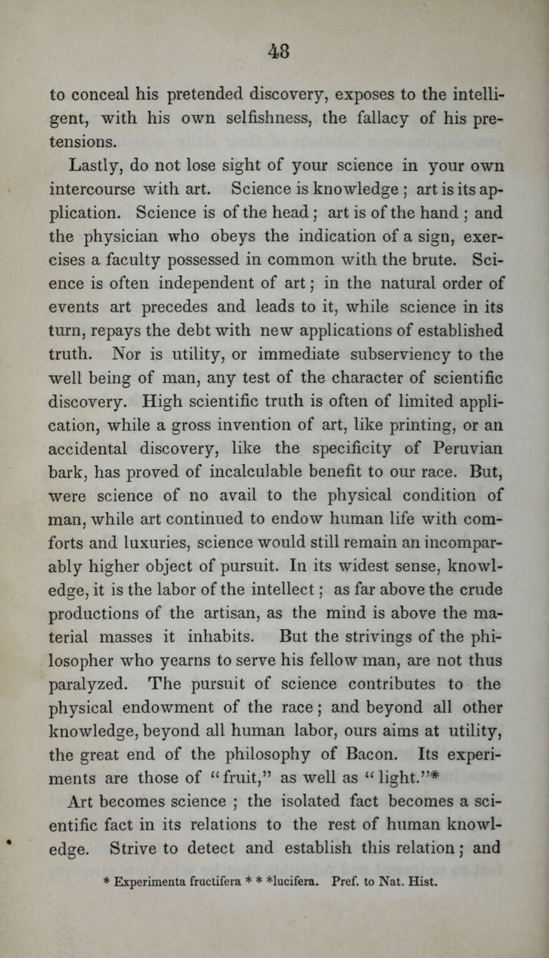 to conceal his pretended discovery, exposes to the intelli- gent, with his own selfishness, the fallacy of his pre- tensions. Lastly, do not lose sight of your science in your own intercourse with art. Science is knowledge ; art is its ap- plication. Science is of the head; art is of the hand ; and the physician who obeys the indication of a sign, exer- cises a faculty possessed in common with the brute. Sci- ence is often independent of art; in the natural order of events art precedes and leads to it, while science in its turn, repays the debt with new applications of established truth. Nor is utility, or immediate subserviency to the well being of man, any test of the character of scientific discovery. High scientific truth is often of limited appli- cation, while a gross invention of art, like printing, or an accidental discovery, like the specificity of Peruvian bark, has proved of incalculable benefit to our race. But, were science of no avail to the physical condition of man, while art continued to endow human life with com- forts and luxuries, science would still remain an incompar- ably higher object of pursuit. In its widest sense, knowl- edge, it is the labor of the intellect; as far above the crude productions of the artisan, as the mind is above the ma- terial masses it inhabits. But the strivings of the phi- losopher who yearns to serve his fellow man, are not thus paralyzed. The pursuit of science contributes to the physical endowment of the race; and beyond all other knowledge, beyond all human labor, ours aims at utility, the great end of the philosophy of Bacon. Its experi- ments are those of ‘‘fruit,” as well as “light.”* Art becomes science ; the isolated fact becomes a sci- entific fact in its relations to the rest of human knowl- edge. Strive to detect and establish this relation j and * Elxperimenta fructifera * * *lucifera. Pref. to Nat. Hist.