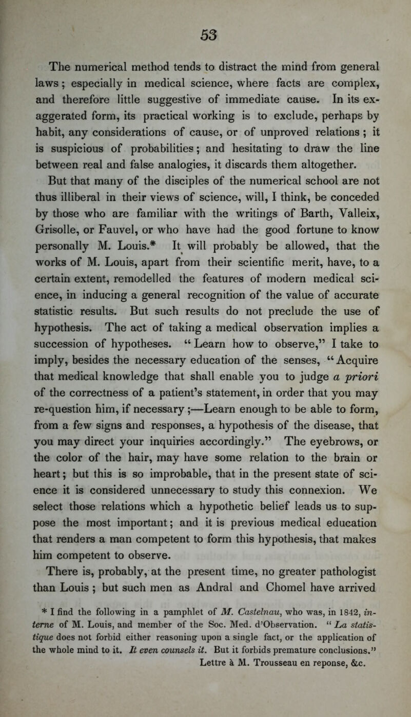 The numerical method tends to distract the mind from general laws; especially in medical science, where facts are complex, and therefore little suggestive of immediate cause. In its ex- aggerated form, its practical working is to exclude, perhaps by habit, any considerations of cause, or of unproved relations ; it is suspicious of probabilities; and hesitating to draw the line between real and false analogies, it discards them altogether. But that many of the disciples of the numerical school are not thus illiberal in their views of science, will, I think, be conceded by those who are familiar with the writings of Barth, Valleix, Grisolle, or Fauvel, or who have had the good fortune to know personally M. Louis.* It will probably be allowed, that the works of M. Louis, apart from their scientific merit, have, to a certain extent, remodelled the features of modern medical sci- ence, in inducing a general recognition of the value of accurate statistic results. But such results do not preclude the use of hypothesis. The act of taking a medical observation implies a succession of hypotheses. “ Learn how to observe,” I take to imply, besides the necessary education of the senses, “Acquire that medical knowledge that shall enable you to judge a priori of the correctness of a patient’s statement, in order that you may re-question him, if necessary;—Learn enough to be able to form, from a few signs and responses, a hypothesis of the disease, that you may direct your inquiries accordingly.” The eyebrows, or the color of the hair, may have some relation to the brain or heart; but this is so improbable, that in the present state of sci- ence it is considered unnecessary to study this connexion. We select those relations which a hypothetic belief leads us to sup- pose the most important; and it is previous medical education that renders a man competent to form this hypothesis, that makes him competent to observe. There is, probably, at the present time, no greater pathologist than Louis ; but such men as Andral and Chomel have arrived * I find the following in a pamphlet of M. Castelnau, who was, in 1842, in- terne of M. Louis, and member of the Soc. Med. d’Observation. “ La statis- tique does not forbid either reasoning upon a single fact, or the application of the whole mind to it. It even counsels it. But it forbids premature conclusions.” Lettre k M. Trousseau en reponse, &c.
