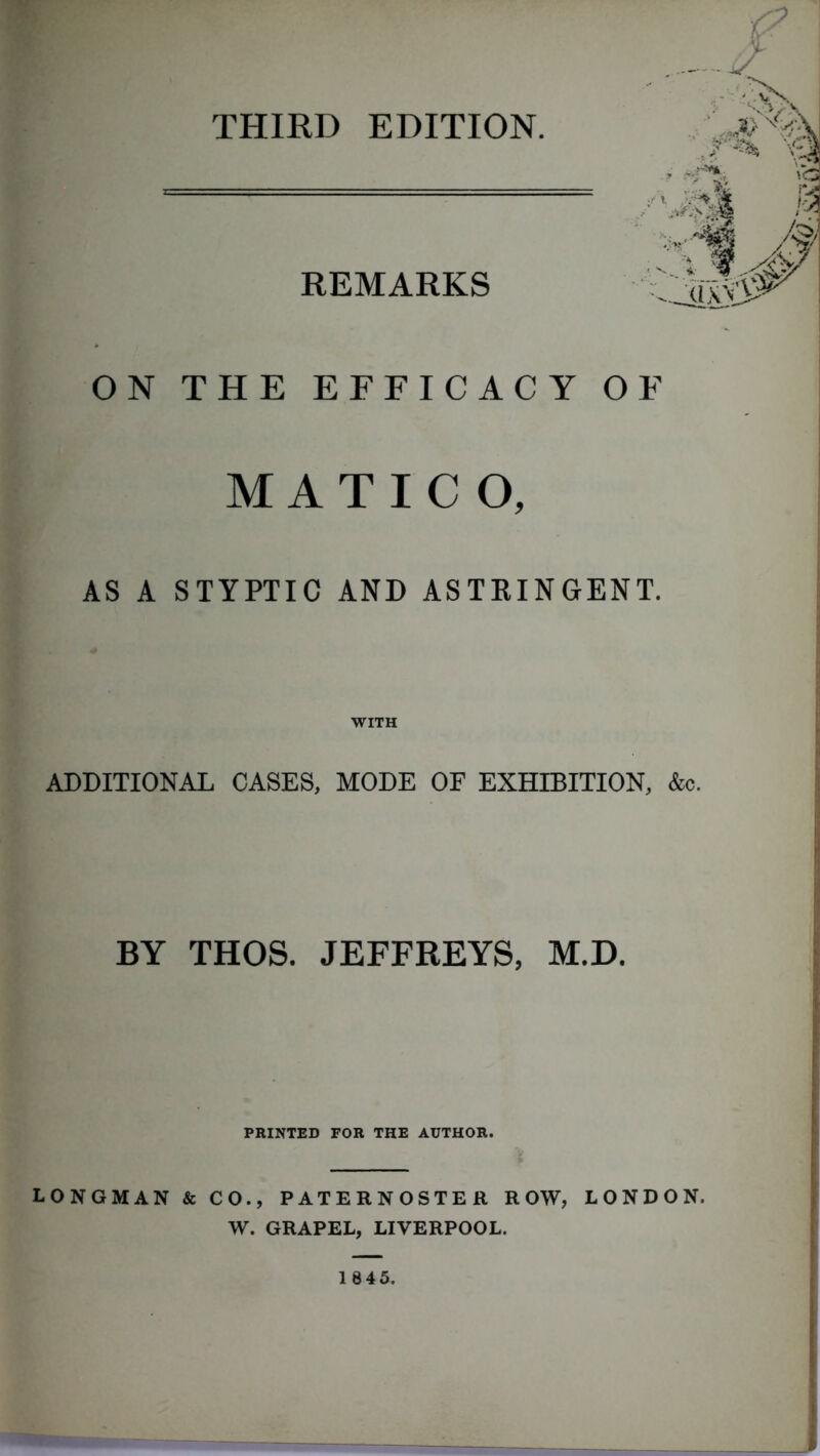 THIRD EDITION. REMARKS ON THE EFFICACY OF MATICO, AS A STYPTIC AND ASTRINGENT. ADDITIONAL CASES, MODE OF EXHIBITION, &c. BY THOS. JEFFREYS, M.D. PRINTED FOR THE AUTHOR. LONGMAN & CO., PATERNOSTER ROW, LONDON. W. GRAPEL, LIVERPOOL. 1845.