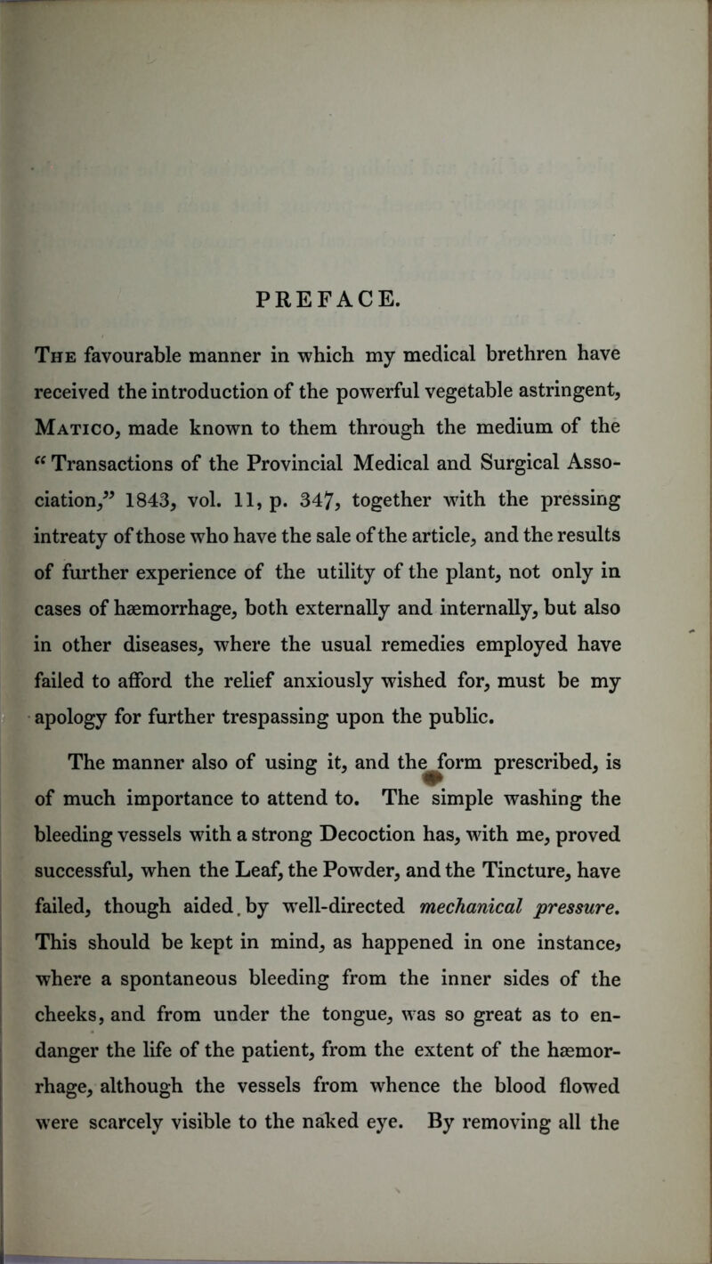 PREFACE. The favourable manner in which my medical brethren have received the introduction of the powerful vegetable astringent, Matico, made known to them through the medium of the “ Transactions of the Provincial Medical and Surgical Asso- ciation,” 1843, vol. 11, p. 347, together with the pressing intreaty of those who have the sale of the article, and the results of further experience of the utility of the plant, not only in cases of haemorrhage, both externally and internally, but also in other diseases, where the usual remedies employed have failed to afford the relief anxiously wished for, must be my apology for further trespassing upon the public. The manner also of using it, and the^form prescribed, is of much importance to attend to. The simple washing the bleeding vessels with a strong Decoction has, with me, proved successful, when the Leaf, the Powder, and the Tincture, have failed, though aided.by well-directed mechanical pressure. This should be kept in mind, as happened in one instance* where a spontaneous bleeding from the inner sides of the cheeks, and from under the tongue, was so great as to en- danger the life of the patient, from the extent of the haemor- rhage, although the vessels from whence the blood flowed were scarcely visible to the naked eye. By removing all the