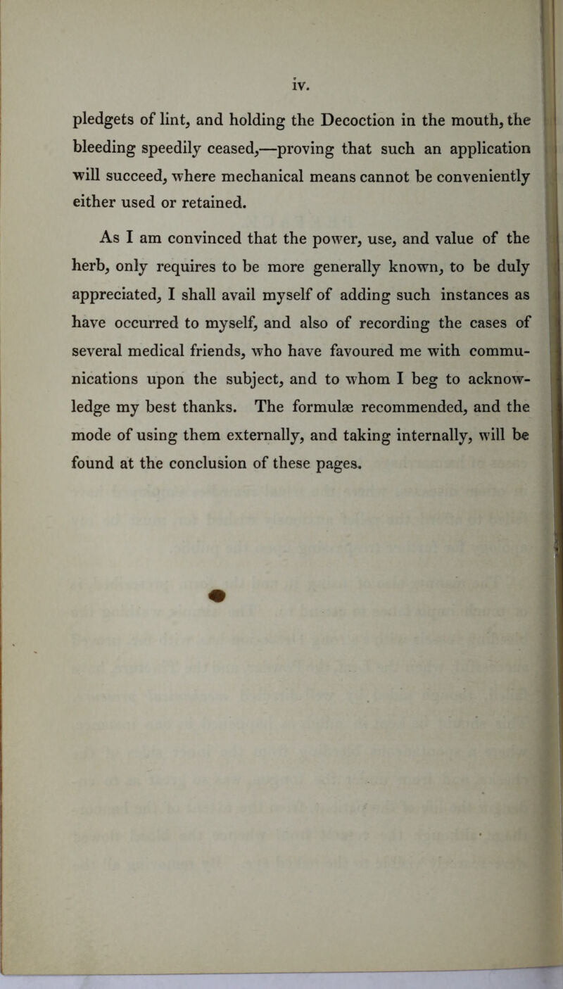 pledgets of lint, and holding the Decoction in the mouth, the bleeding speedily ceased,—proving that such an application will succeed, where mechanical means cannot be conveniently either used or retained. As I am convinced that the power, use, and value of the herb, only requires to be more generally known, to be duly appreciated, I shall avail myself of adding such instances as have occurred to myself, and also of recording the cases of several medical friends, who have favoured me with commu- nications upon the subject, and to whom I beg to acknow- ledge my best thanks. The formulae recommended, and the mode of using them externally, and taking internally, will be found at the conclusion of these pages.
