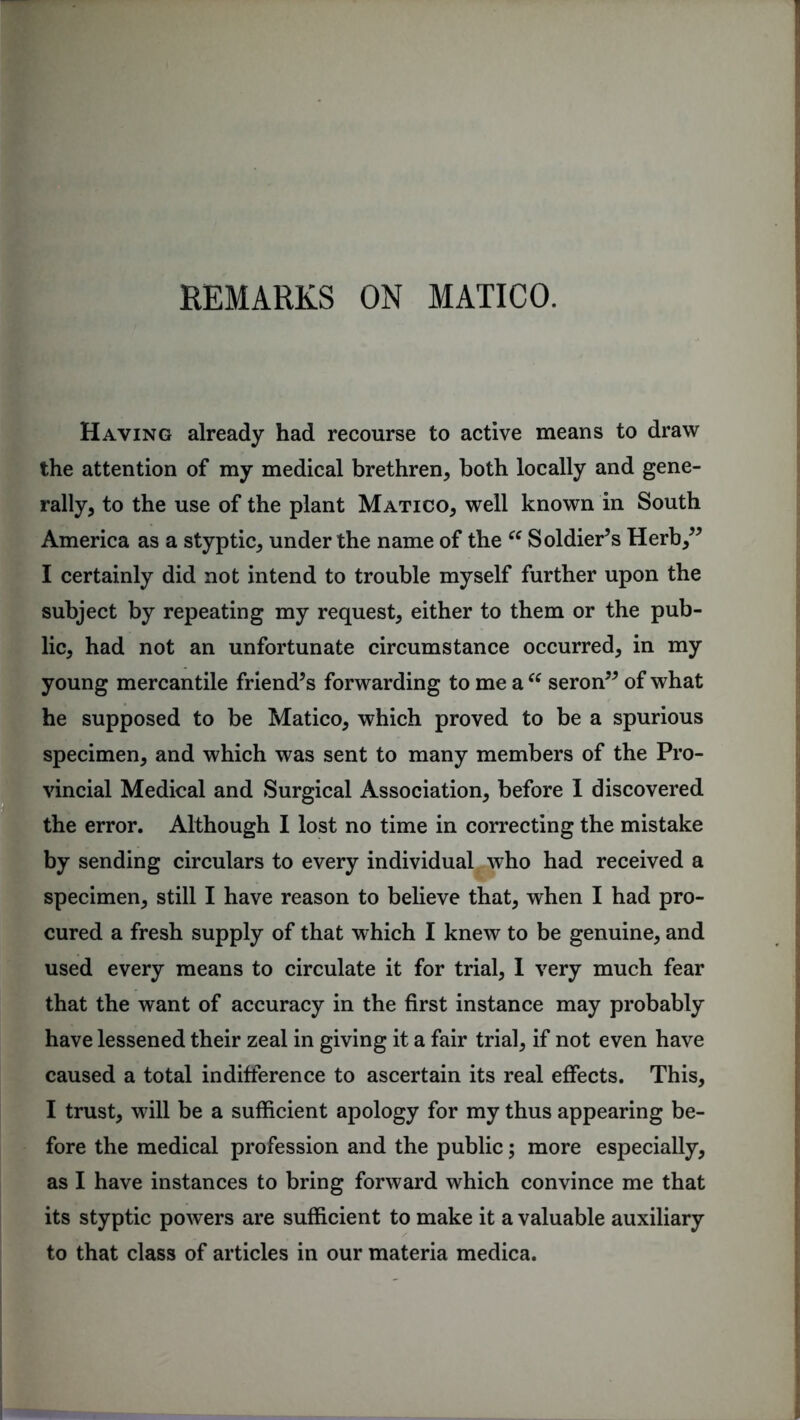 REMARKS ON MATICO. Having already had recourse to active means to draw the attention of my medical brethren, both locally and gene- rally, to the use of the plant Matico, well known in South America as a styptic, under the name of the “ Soldier’s Herb,” I certainly did not intend to trouble myself further upon the subject by repeating my request, either to them or the pub- lic, had not an unfortunate circumstance occurred, in my young mercantile friend’s forwarding to me a “ seron” of what he supposed to be Matico, which proved to be a spurious specimen, and which was sent to many members of the Pro- vincial Medical and Surgical Association, before I discovered the error. Although I lost no time in correcting the mistake by sending circulars to every individual who had received a specimen, still I have reason to believe that, when I had pro- cured a fresh supply of that which I knew to be genuine, and used every means to circulate it for trial, I very much fear that the want of accuracy in the first instance may probably have lessened their zeal in giving it a fair trial, if not even have caused a total indifference to ascertain its real effects. This, I trust, will be a sufficient apology for my thus appearing be- fore the medical profession and the public; more especially, as I have instances to bring forward which convince me that its styptic powers are sufficient to make it a valuable auxiliary to that class of articles in our materia medica.