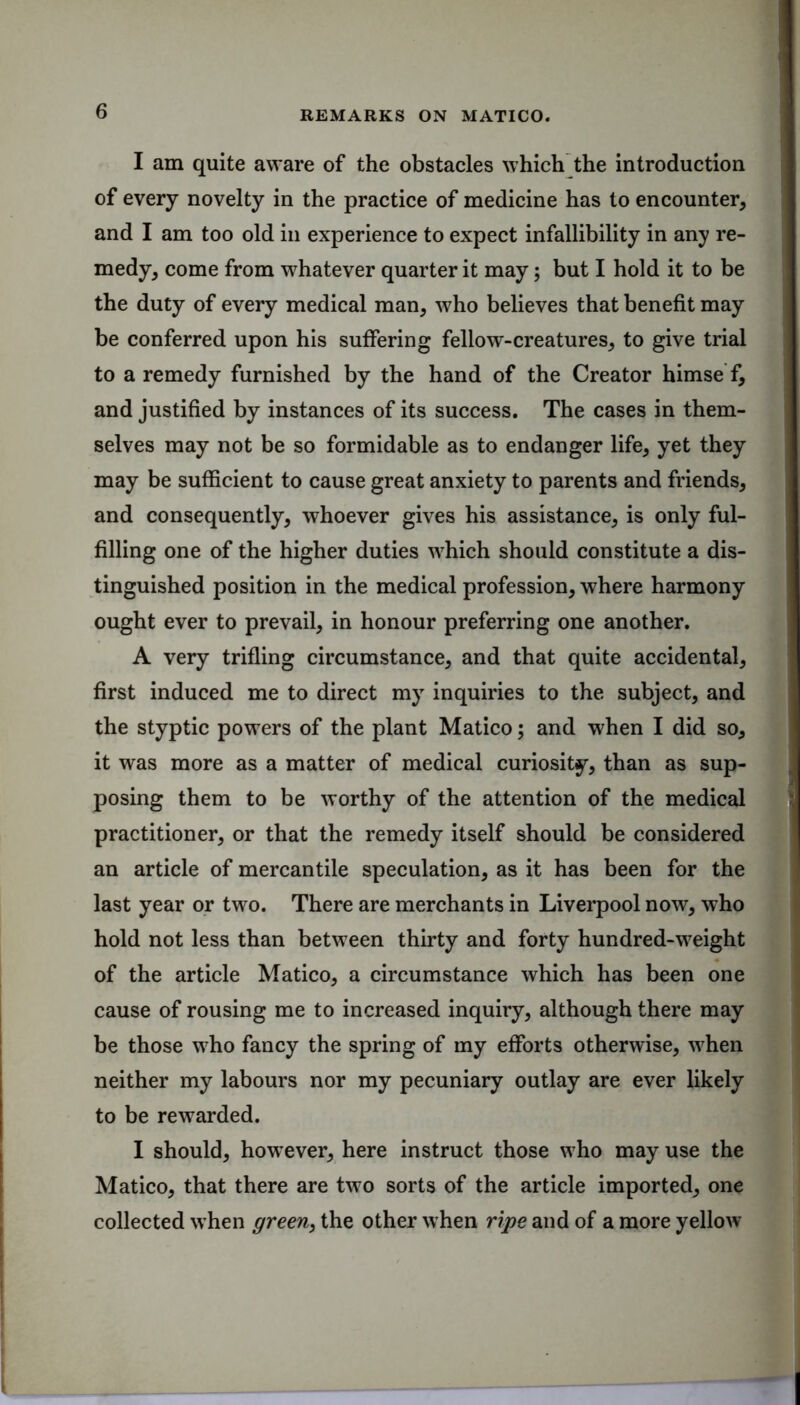 I am quite aware of the obstacles which the introduction of every novelty in the practice of medicine has to encounter, and I am too old in experience to expect infallibility in any re- medy, come from whatever quarter it may; but I hold it to be the duty of every medical man, who believes that benefit may be conferred upon his suffering fellow-creatures, to give trial to a remedy furnished by the hand of the Creator himse f, and justified by instances of its success. The cases in them- selves may not be so formidable as to endanger life, yet they may be sufficient to cause great anxiety to parents and friends, and consequently, whoever gives his assistance, is only ful- filling one of the higher duties which should constitute a dis- tinguished position in the medical profession, where harmony ought ever to prevail, in honour preferring one another. A very trifling circumstance, and that quite accidental, first induced me to direct my inquiries to the subject, and the styptic powers of the plant Matico; and when I did so, it was more as a matter of medical curiosity, than as sup- posing them to be worthy of the attention of the medical practitioner, or that the remedy itself should be considered an article of mercantile speculation, as it has been for the last year or two. There are merchants in Liverpool now, who hold not less than between thirty and forty hundred-weight of the article Matico, a circumstance which has been one cause of rousing me to increased inquiry, although there may be those who fancy the spring of my efforts otherwise, when neither my labours nor my pecuniary outlay are ever likely to be rewarded. I should, however, here instruct those who may use the Matico, that there are two sorts of the article imported, one collected when green, the other when ripe and of a more yellow