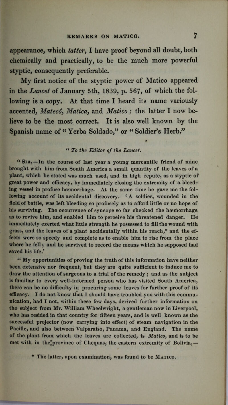 appearance, which latter, I have proof beyond all doubt, both chemically and practically, to be the much more powerful styptic, consequently preferable. My first notice of the styptic power of Matico appeared in the Lancet of January 5th, 1839, p. 567> of which the fol- lowing is a copy. A.t that time I heard its name variously accented, Matecd, Matica, and Matico; the latter I now be- lieve to be the most correct. It is also well known by the Spanish name of “ Yerba Soldado,” or “ Soldier’s Herb.” “ To the Editor of the Lancet. u Sir,—In the course of last year a young mercantile friend of mine brought with him from South America a small quantity of the leaves of a plant, which he stated was much used, and in high repute, as a styptic of great power and efficacy, by immediately closing the extremity of a bleed- ing vessel in profuse haemorrhage. At the same time he gave me the fol- lowing account of its accidental discovery. ‘ A soldier, wounded in the field of battle, was left bleeding so profusely as to afford little or no hope of his surviving. The occurrence of syncope so far checked the haemorrhage as to revive him, and enabled him to perceive his threatened danger. He immediately exerted what little strength he possessed to fill the wound with grass, and the leaves of a plant accidentally within his reach,* and the ef- fects were so speedy and complete as to enable him to rise from the place where he fell; and he survived to record the means which he supposed had saved his life.* “ My opportunities of proving the truth of this information have neither been extensive nor frequent, but they are quite sufficient to induce me to draw the attention of surgeons to a trial of the remedy ; and as the subject is familiar to every well-informed person who has visited South America, there can be no difficulty in procuring some leaves for further proof of its efficacy. I do not know that I should have troubled you with this commu- nication, had I not, within these few days, derived further information on the subject from Mr. William Wheelwright, a gentleman now in Liverpool, who has resided in that country for fifteen years, and is well known as the successful projector (now carrying into effect) of steam navigation in the Pacific, and also between Valparaiso, Panama, and England. The name of the plant from which the leaves are collected, is Matico, and is to be met with in the'province of Chequas, the eastern extremity of Bolivia,— * The latter, upon examination, was found to be Matico.