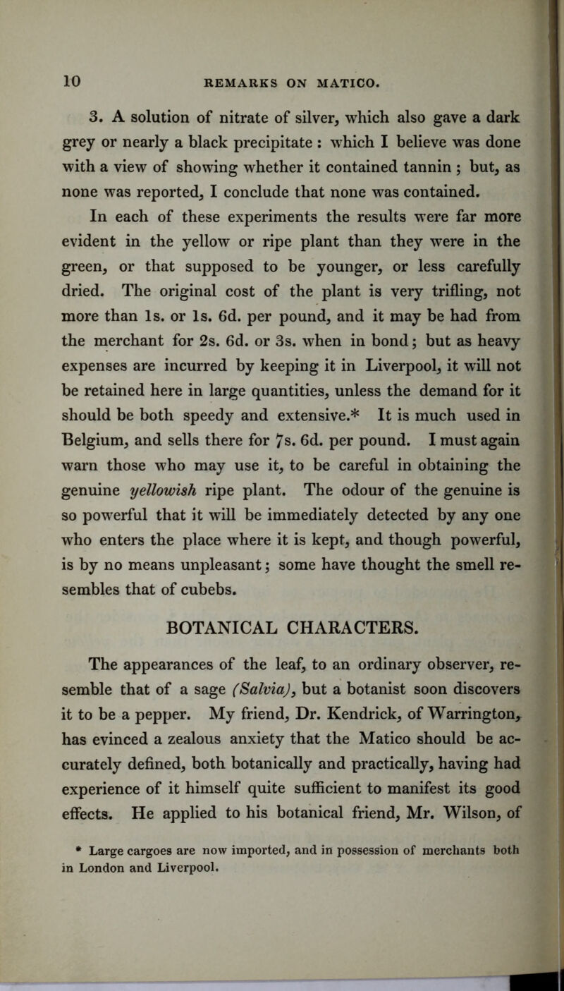 3. A solution of nitrate of silver, which also gave a dark grey or nearly a black precipitate : which I believe was done with a view of showing whether it contained tannin ; but, as none was reported, I conclude that none was contained. In each of these experiments the results were far more evident in the yellow or ripe plant than they were in the green, or that supposed to be younger, or less carefully dried. The original cost of the plant is very trifling, not more than Is. or Is. 6d. per pound, and it may be had from the merchant for 2s. 6d. or 3s. when in bond; but as heavy expenses are incurred by keeping it in Liverpool, it will not be retained here in large quantities, unless the demand for it should be both speedy and extensive.* It is much used in Belgium, and sells there for 7s. 6d. per pound. I must again warn those who may use it, to be careful in obtaining the genuine yellowish ripe plant. The odour of the genuine is so powerful that it will be immediately detected by any one who enters the place where it is kept, and though powerful, is by no means unpleasant; some have thought the smell re- sembles that of cubebs. BOTANICAL CHARACTERS. The appearances of the leaf, to an ordinary observer, re- semble that of a sage (Salvia), but a botanist soon discovers it to be a pepper. My friend. Dr. Kendrick, of Warrington, has evinced a zealous anxiety that the Matico should be ac- curately defined, both botanically and practically, having had experience of it himself quite sufficient to manifest its good effects. He applied to his botanical friend, Mr. Wilson, of * Large cargoes are now imported, and in possession of merchants both in London and Liverpool.