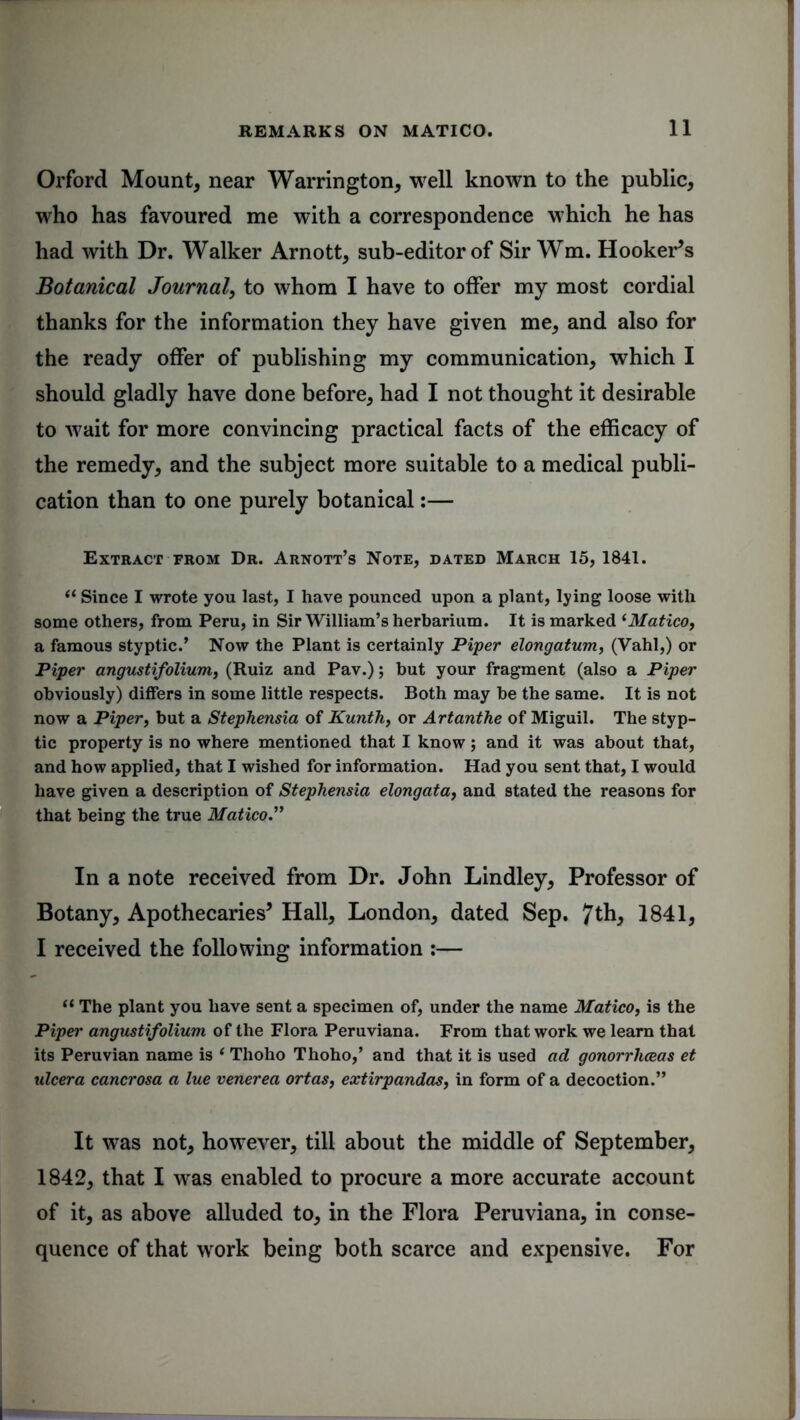 Orford Mount, near Warrington, well known to the public, who has favoured me with a correspondence which he has had with Dr. Walker Arnott, sub-editor of Sir Wm. Hooker’s Botanical Journal, to whom I have to offer my most cordial thanks for the information they have given me, and also for the ready offer of publishing my communication, which I should gladly have done before, had I not thought it desirable to wait for more convincing practical facts of the efficacy of the remedy, and the subject more suitable to a medical publi- cation than to one purely botanical:— Extract from Dr. Arnott’s Note, dated March 15, 1841. (t Since I wrote you last, I have pounced upon a plant, lying loose with some others, from Peru, in Sir William’s herbarium. It is marked ‘Matico, a famous styptic.’ Now the Plant is certainly Piper elongatum, (Yahl,) or Piper angustifolium, (Ruiz and Pav.); but your fragment (also a Piper obviously) differs in some little respects. Both may be the same. It is not now a Piper, but a Stephensia of Kunth, or Artanthe of Miguil. The styp- tic property is no where mentioned that I know; and it was about that, and how applied, that I wished for information. Had you sent that, I would have given a description of Stephensia elongata, and stated the reasons for that being the true Matico” In a note received from Dr. John Lindley, Professor of Botany, Apothecaries’ Hall, London, dated Sep. 7th, 1841, I received the following information :— a The plant you have sent a specimen of, under the name Matico, is the Piper angustifolium of the Flora Peruviana. From that work we learn that its Peruvian name is ‘ Thoho Thoho,’ and that it is used ad gonorrhoeas et ulcera cancrosa a lue venerea ortas, extirpandas, in form of a decoction.” It was not, however, till about the middle of September, 1842, that I was enabled to procure a more accurate account of it, as above alluded to, in the Flora Peruviana, in conse- quence of that work being both scarce and expensive. For