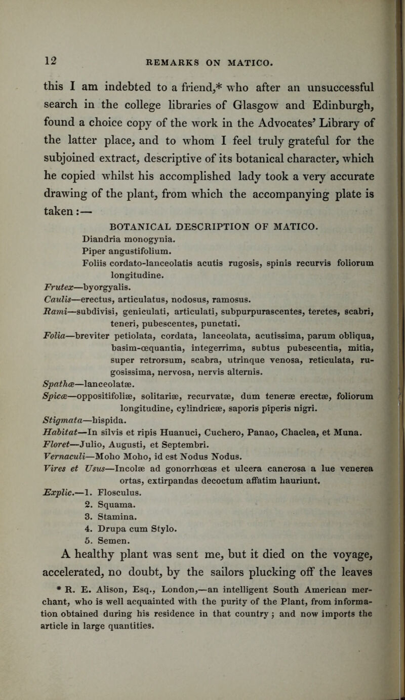 this I am indebted to a friend,* who after an unsuccessful search in the college libraries of Glasgow and Edinburgh, found a choice copy of the work in the Advocates5 Library of the latter place, and to whom I feel truly grateful for the subjoined extract, descriptive of its botanical character, which he copied whilst his accomplished lady took a very accurate drawing of the plant, from which the accompanying plate is taken:— BOTANICAL DESCRIPTION OF MATICO. Diandria monogynia. Piper angustifolium. Foliis cordato-lanceolatis acutis rugosis, spinis recurvis foliorum longitudine. Frutex—byorgyalis. Caulis—erectus, articulatus, nodosus, ramosus. Rami—subdivisi, geniculati, articulati, subpurpurascentes, teretes, scabri, teneri, pubescentes, punctati. Folia—breviter petiolata, cordata, lanceolata, acutissima, parum obliqua, basim-cequantia, integerrima, subtus pubescentia, mitia, super retrorsum, scabra, utrinque venosa, reticulata, ru- gosissima, nervosa, nervis alternis. Spathce—lanceolatae. Spicce—oppositifoliae, solitariae, recurvatae, dum tenerae erectae, foliorum longitudine, cylindricae, saporis piperis nigri. Stigmata—hispida. Habitat—In silvis et ripis Huanuci, Cuchero, Panao, Chaclea, et Muna. Floret—Julio, Augusti, et Septembri. Vernaculi—Moho Moho, id est Nodus Nodus. Vires et Usus—Incolae ad gonorrhoeas et ulcera cancrosa a lue venerea ortas, extirpandas decoctum affatim hauriunt. Explic.—1. Flosculus. 2. Squama. 3. Stamina. 4. Drupa cum Stylo. 5. Semen. A healthy plant was sent me, but it died on the voyage, accelerated, no doubt, by the sailors plucking off the leaves * R. E. Alison, Esq., London,—an intelligent South American mer- chant, who is well acquainted with the purity of the Plant, from informa- tion obtained during his residence in that country; and now imports the article in large quantities.