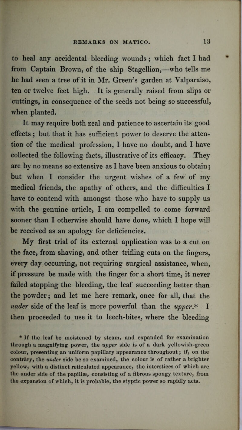 to heal any accidental bleeding wounds; which fact I had from Captain Brown, of the ship Stagellion,—who tells me he had seen a tree of it in Mr. Greenes garden at Valparaiso, ten or twelve feet high. It is generally raised from slips or cuttings, in consequence of the seeds not being so successful, when planted. It may require both zeal and patience to ascertain its good effects; but that it has sufficient power to deserve the atten- tion of the medical profession, I have no doubt, and I have collected the following facts, illustrative of its efficacy. They are by no means so extensive as I have been anxious to obtain; but when I consider the urgent wishes of a few of my medical friends, the apathy of others, and the difficulties I have to contend with amongst those who have to supply us with the genuine article, I am compelled to come forward sooner than I otherwise should have done, which I hope will be received as an apology for deficiencies. My first trial of its external application was to a cut on the face, from shaving, and other trifling cuts on the fingers, every day occurring, not requiring surgical assistance, when, if pressure be made with the finger for a short time, it never failed stopping the bleeding, the leaf succeeding better than the powder; and let me here remark, once for all, that the under side of the leaf is more powerful than the upper.* I then proceeded to use it to leech-bites, where the bleeding * If the leaf be moistened by steam, and expanded for examination through a magnifying power, the upper side is of a dark yellowish-green eolour, presenting an uniform papillary appearance throughout; if, on the contrary, the under side be so examined, the colour is of rather a brighter yellow, with a distinct reticulated appearance, the interstices of which are the under side of the papillae, consisting of a fibrous spongy texture, from the expansion of which, it is probable, the styptic power so rapidly acts.