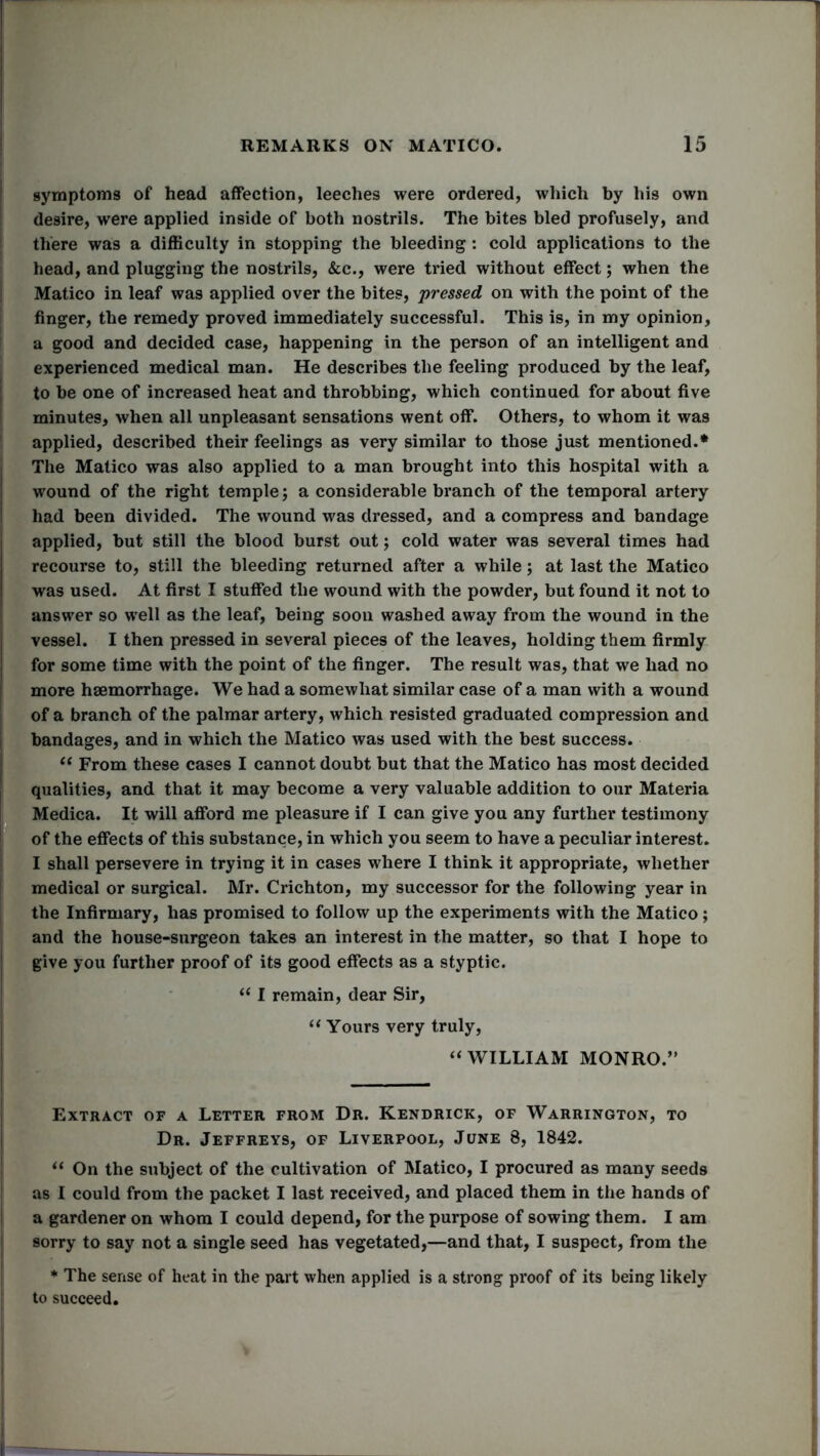 symptoms of head affection, leeches were ordered, which by his own desire, were applied inside of both nostrils. The bites bled profusely, and there was a difficulty in stopping the bleeding : cold applications to the head, and plugging the nostrils, &c., were tried without effect; when the Matico in leaf was applied over the bites, pressed on with the point of the finger, the remedy proved immediately successful. This is, in my opinion, a good and decided case, happening in the person of an intelligent and experienced medical man. He describes the feeling produced by the leaf, to be one of increased heat and throbbing, which continued for about five minutes, when all unpleasant sensations went off. Others, to whom it was applied, described their feelings as very similar to those just mentioned.* The Matico was also applied to a man brought into this hospital with a wound of the right temple 5 a considerable branch of the temporal artery had been divided. The wound was dressed, and a compress and bandage applied, but still the blood burst out; cold water was several times had recourse to, still the bleeding returned after a while; at last the Matico was used. At first I stuffed the wound with the powder, but found it not to answer so well as the leaf, being soon washed away from the wound in the vessel. I then pressed in several pieces of the leaves, holding them firmly for some time with the point of the finger. The result was, that we had no more haemorrhage. We had a somewhat similar case of a man with a wound of a branch of the palmar artery, which resisted graduated compression and bandages, and in which the Matico was used with the best success. 11 From these cases I cannot doubt but that the Matico has most decided qualities, and that it may become a very valuable addition to our Materia Medica. It will afford me pleasure if I can give you any further testimony of the effects of this substance, in which you seem to have a peculiar interest. I shall persevere in trying it in cases where I think it appropriate, whether medical or surgical. Mr. Crichton, my successor for the following year in the Infirmary, has promised to follow up the experiments with the Matico; and the house-surgeon takes an interest in the matter, so that I hope to give you further proof of its good effects as a styptic. “ I remain, dear Sir, “ Yours very truly, “ WILLIAM MONRO.” Extract of a Letter from Dr. Kendrick, of Warrington, to Dr. Jeffreys, of Liverpool, June 8, 1842. “ On the subject of the cultivation of Matico, I procured as many seeds as I could from the packet I last received, and placed them in the hands of a gardener on whom I could depend, for the purpose of sowing them. I am sorry to say not a single seed has vegetated,—and that, I suspect, from the * The sense of heat in the part when applied is a strong proof of its being likely to succeed.