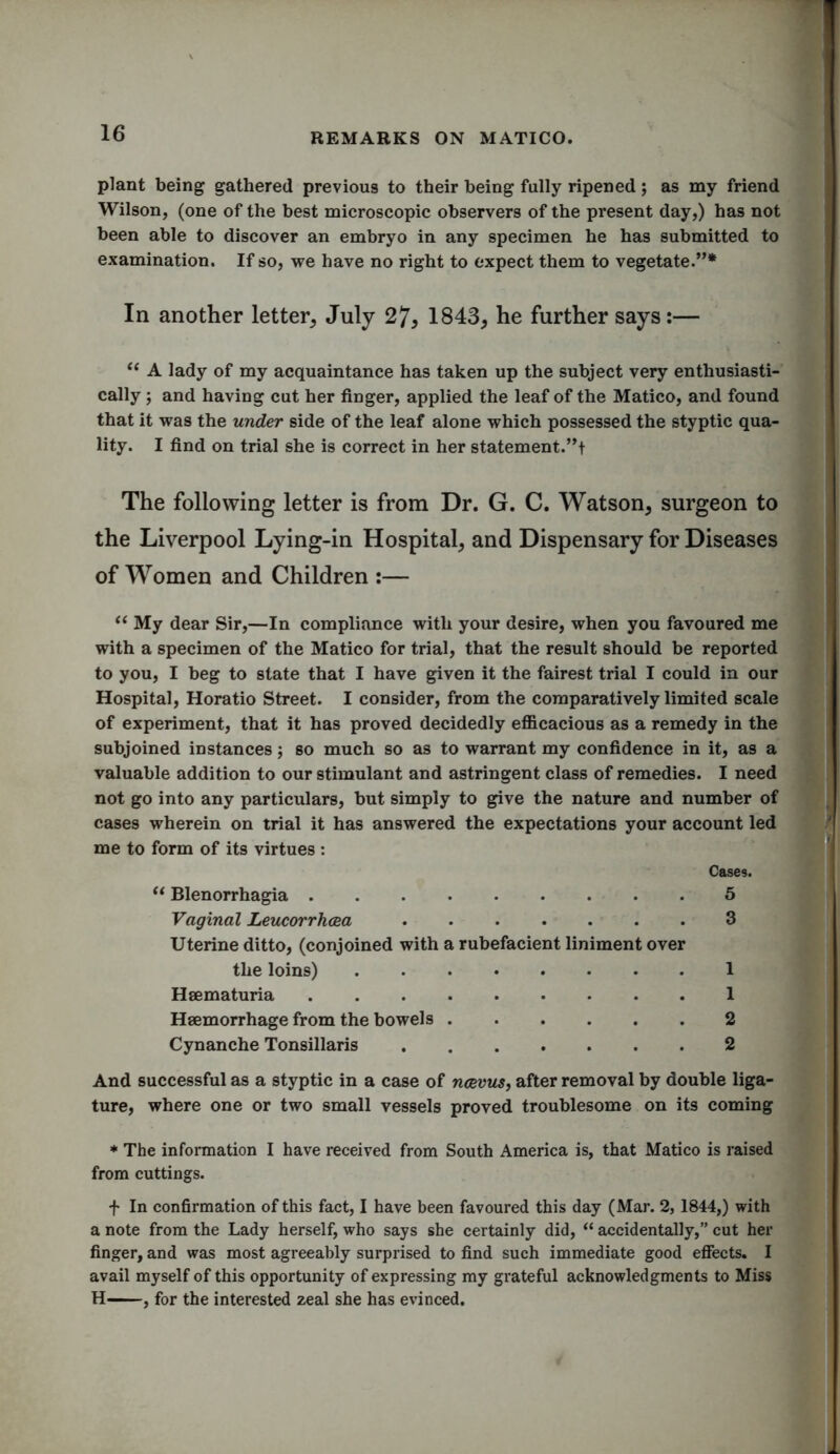 plant being gathered previous to their being fully ripened; as my friend Wilson, (one of the best microscopic observers of the present day,) has not been able to discover an embryo in any specimen he has submitted to examination. If so, we have no right to expect them to vegetate.”* In another letter, July 27, 1843, he further says:— “ A lady of my acquaintance has taken up the subject very enthusiasti- cally ; and having cut her finger, applied the leaf of the Matico, and found that it was the under side of the leaf alone which possessed the styptic qua- lity. I find on trial she is correct in her statement.”t The following letter is from Dr. G. C. Watson, surgeon to the Liverpool Lying-in Hospital, and Dispensary for Diseases of Women and Children :— “ My dear Sir,—In compliance with your desire, when you favoured me with a specimen of the Matico for trial, that the result should be reported to you, I beg to state that I have given it the fairest trial I could in our Hospital, Horatio Street. I consider, from the comparatively limited scale of experiment, that it has proved decidedly efficacious as a remedy in the subjoined instances; so much so as to warrant my confidence in it, as a valuable addition to our stimulant and astringent class of remedies. I need not go into any particulars, but simply to give the nature and number of cases wherein on trial it has answered the expectations your account led me to form of its virtues : Haemorrhage from the bowels 2 Cynanche Tonsillaris ....... 2 And successful as a styptic in a case of ncevus, after removal by double liga- ture, where one or two small vessels proved troublesome on its coming * The information I have received from South America is, that Matico is raised from cuttings. + In confirmation of this fact, I have been favoured this day (Mar. 2,1844,) with a note from the Lady herself, who says she certainly did, “ accidentally,” cut her finger, and was most agreeably surprised to find such immediate good effects. I avail myself of this opportunity of expressing my grateful acknowledgments to Miss H , for the interested zeal she has evinced. Cases. “ Blenorrhagia Vaginal Leucorrhcea Uterine ditto, (conjoined with a rubefacient liniment over 5 3 the loins) Heematuria 1 1