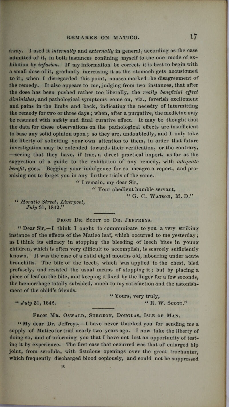 away. I used it internally and externally in general, according as the case admitted of it, in both instances confining myself to the one mode of ex- hibition by infusion. If my information be correct, it is best to begin with a small dose of it, gradually increasing it as the stomach gets accustomed to it; when I disregarded this point, nausea marked the disagreement of the remedy. It also appears to me, judging from two instances, that after the dose has been pushed rather too liberally, the really beneficial effect diminishes, and pathological symptoms come on, viz., feverish excitement and pains in the limbs and back, indicating the necssity of intermitting the remedy for two or three days ; when, after a purgative, the medicine may be resumed with safety and final curative effect. It may be thought that the data for these observations on the pathological effects are insufficient to base any solid opinion upon ; so they are, undoubtedly, and I only take the liberty of soliciting your own attention to them, in order that future investigation may be extended towards their verification, or the contrary, —seeing that they have, if true, a direct practical import, as far as the suggestion of a guide to the exhibition of any remedy, with adequate benefit, goes. Begging your indulgence for so meagre a report, and pro- mising not to forget you in any further trials of the same. “ I remain, my dear Sir, “ Your obedient humble servant, “ G. C. Watson, M. D.” “ Horatio Street, Liverpool, July 31, 1842.” From Dr. Scott to Dr. Jeffreys. “ Dear Sir,—I think I ought to communicate to you a very striking instance of the effects of the Matico leaf, which occurred to me yesterday; as I think its efficacy in stopping the bleeding of leech bites in young children, which is often very difficult to accomplish, is scarcely sufficiently known. It was the case of a child eight months old, labouring under acute bronchitis. The bite of the leech, which was applied to the chest, bled profusely, and resisted the usual means of stopping it; but by placing a piece of leaf on the bite, and keeping it fixed by the finger for a few seconds, the haemorrhage totally subsided, much to my satisfaction and the astonish- ment of the child’s friends. “Yours, very truly, “ July 31, 1842. “ R. W. Scott.” From Mr. Oswald, Surgeon, Douglas, Isle of Man. “ My dear Dr. Jeffreys,—I have never thanked you for sending me a supply of Matico for trial nearly two years ago. I now take the liberty of doing so, and of informing you that I have not lost an opportunity of test- ing it by experience. The first case that occurred was that of enlarged hip joint, from scrofula, with fistulous openings over the great trochanter, which frequently discharged blood copiously, and could not be suppressed B