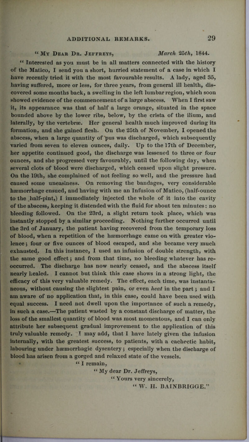 “ My Dear Dr. Jeffreys, March 25th, 1844. “ Interested as you must be in all matters connected with the history of the Matico, I send you a short, hurried statement of a case in which I have recently tried it with the most favourable results. A lady, aged 35, having suffered, more or less, for three years, from general ill health, dis- covered some months back, a swelling in the left lumbar region, which soon showed evidence of the commencement of a large abscess. When I first saw it, its appearance was that of half a large orange, situated in the space bounded above by the lower ribs, below, by the crista of the ilium, and laterally, by the vertebrae. Her general health much improved during its formation, and she gained flesh. On the 25th of November, I opened the abscess, when a large quantity of pus was discharged, which subsequently varied from seven to eleven ounces, daily. Up to the 17th of December, her appetite continued good, the discharge was lessened to three or four ounces, and she progressed very favourably, until the following day, when several clots of blood were discharged, which ceased upon slight pressure. On the 19th, she complained of not feeling so well, and the pressure had caused some uneasiness. On removing the bandages, very considerable haemorrhage ensued, and having with me an Infusion of Matico, (half-ounce to the half-pint,) I immediately injected the whole of it into the cavity of the abscess, keeping it distended with the fluid for about ten minutes: no bleeding followed. On the 23rd, a slight return took place, which was instantly stopped by a similar proceeding. Nothing further occurred until the 3rd of January, the patient having recovered from the temporary loss of blood, when a repetition of the haemorrhage came on with greater vio- lence; four or five ounces of blood escaped, and she became very much exhausted. In this instance, I used an infusion of double strength, with the same good effect; and from that time, no bleeding whatever has re- occurred. The discharge has now nearly ceased, and the abscess itself nearly healed. I cannot but think this case shows in a strong light, the efficacy of this very valuable remedy. The effect, each time, was instanta- neous, without causing the slightest pain, or even heat in the part; and I am aware of no application that, in this case, could have been used with equal success. I need not dwell upon the importance of such a remedy, in such a case.—The patient wasted by a constant discharge of matter, the loss of the smallest quantity of blood was most momentous, and I can only attribute her subsequent gradual improvement to the application of this truly valuable remedy. I may add, that I have lately given the infusion internally, with the greatest success, to patients, with a cachectic habit, labouring under haemorrhagic dysentery; especially when the discharge of blood has arisen from a gorged and relaxed state of the vessels. “ I remain, “ My dear Dr. Jeffreys, “ Yours very sincerely, “ W. H. 13AINBRIGGE.”