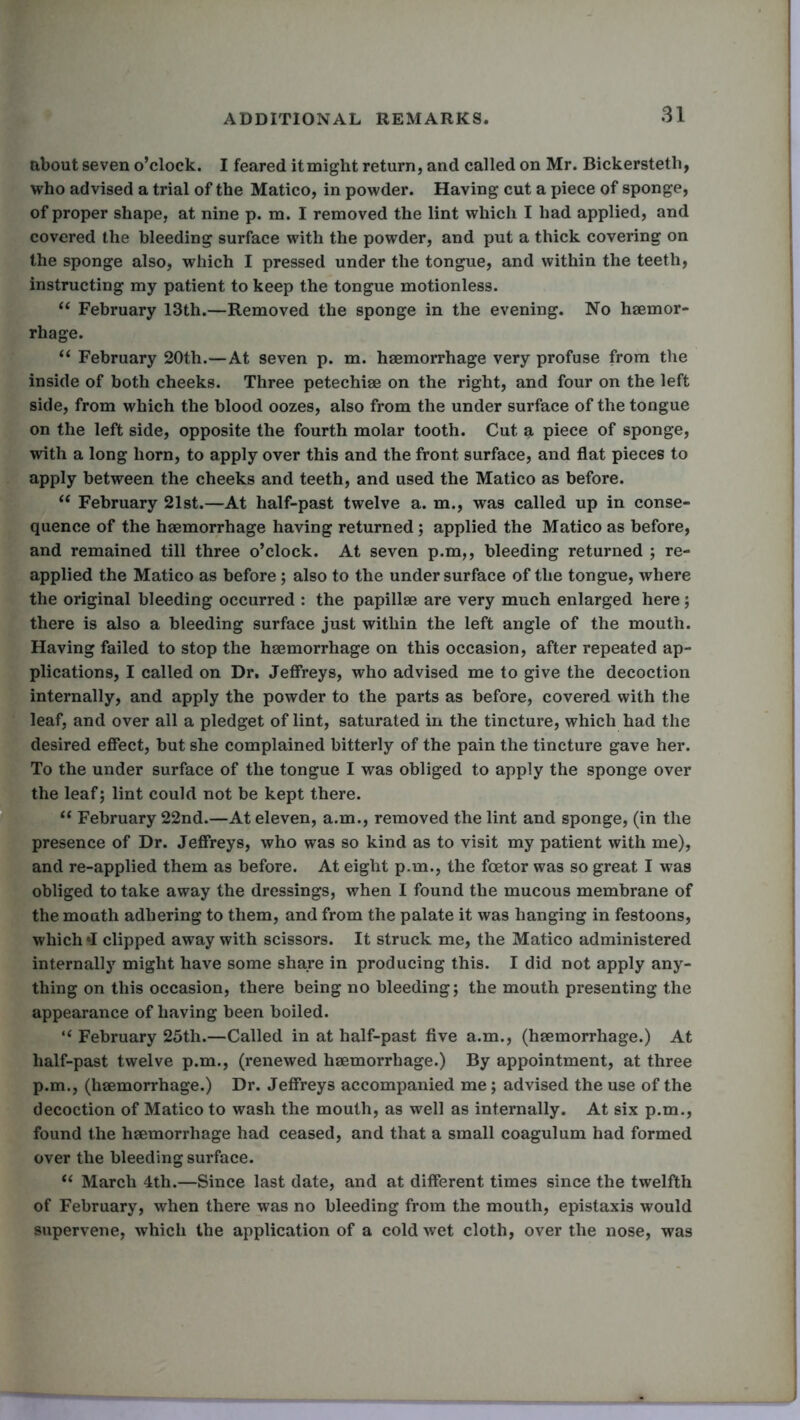 about seven o’clock. I feared itmight return, and called on Mr. Bickersteth, who advised a trial of the Matico, in powder. Having cut a piece of sponge, of proper shape, at nine p. m. I removed the lint which I had applied, and covered the bleeding surface with the powder, and put a thick covering on the sponge also, which I pressed under the tongue, and within the teeth, instructing my patient to keep the tongue motionless. “ February 13th.—Removed the sponge in the evening. No haemor- rhage. “ February 20th.—At seven p. m. haemorrhage very profuse from the inside of both cheeks. Three petechiae on the right, and four on the left side, from which the blood oozes, also from the under surface of the tongue on the left side, opposite the fourth molar tooth. Cut a piece of sponge, with a long horn, to apply over this and the front surface, and flat pieces to apply between the cheeks and teeth, and used the Matico as before. “ February 21st.—At half-past twelve a. m., was called up in conse- quence of the haemorrhage having returned; applied the Matico as before, and remained till three o’clock. At seven p.m,, bleeding returned ; re- applied the Matico as before; also to the undersurface of the tongue, where the original bleeding occurred : the papillae are very much enlarged here; there is also a bleeding surface just within the left angle of the mouth. Having failed to stop the haemorrhage on this occasion, after repeated ap- plications, I called on Dr. Jeffreys, who advised me to give the decoction internally, and apply the powder to the parts as before, covered with the leaf, and over all a pledget of lint, saturated in the tincture, which had the desired effect, but she complained bitterly of the pain the tincture gave her. To the under surface of the tongue I was obliged to apply the sponge over the leaf; lint could not be kept there. “ February 22nd.—At eleven, a.m., removed the lint and sponge, (in the presence of Dr. Jeffreys, who was so kind as to visit my patient with me), and re-applied them as before. At eight p.m., the foetor was so great I was obliged to take away the dressings, when I found the mucous membrane of the mouth adhering to them, and from the palate it was hanging in festoons, which »I clipped away with scissors. It struck me, the Matico administered internally might have some share in producing this. I did not apply any- thing on this occasion, there being no bleeding; the mouth presenting the appearance of having been boiled. “ February 25th.—Called in at half-past five a.m., (haemorrhage.) At half-past twelve p.m., (renewed haemorrhage.) By appointment, at three p.m., (haemorrhage.) Dr. Jeffreys accompanied me; advised the use of the decoction of Matico to wash the mouth, as well as internally. At six p.m., found the haemorrhage had ceased, and that a small coagulum had formed over the bleeding surface. “ March 4th.—Since last date, and at different times since the twelfth of February, when there was no bleeding from the mouth, epistaxis would supervene, which the application of a cold wet cloth, over the nose, was