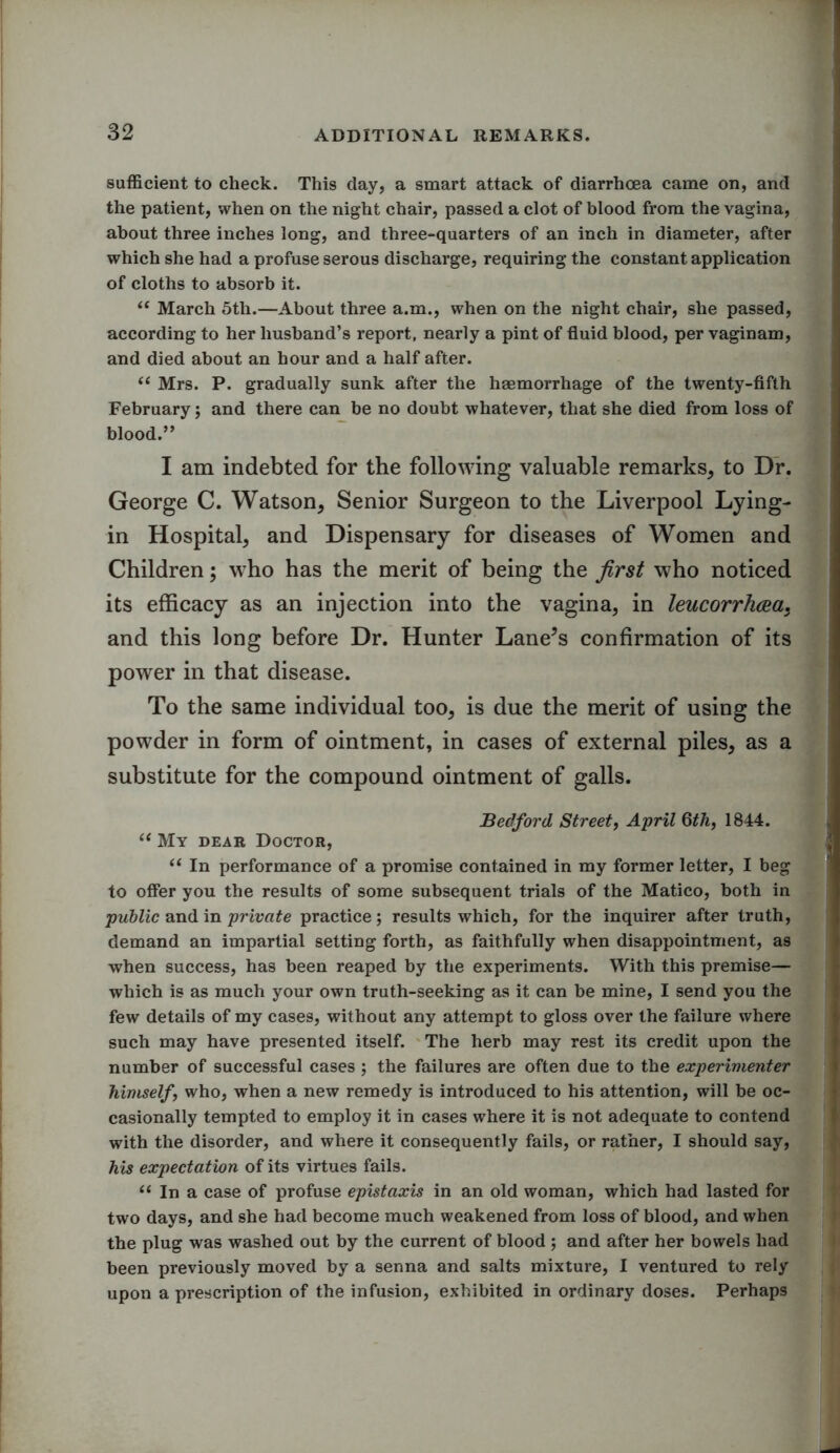sufficient to check. This day, a smart attack of diarrhoea came on, and the patient, when on the night chair, passed a clot of blood from the vagina, about three inches long, and three-quarters of an inch in diameter, after which she had a profuse serous discharge, requiring the constant application of cloths to absorb it. “ March 5th.—About three a.m., when on the night chair, she passed, according to her husband’s report, nearly a pint of fluid blood, per vaginam, and died about an hour and a half after. “ Mrs. P. gradually sunk after the haemorrhage of the twenty-fifth February; and there can be no doubt whatever, that she died from loss of blood.” I am indebted for the following valuable remarks, to Dr. George C. Watson, Senior Surgeon to the Liverpool Lying- in Hospital, and Dispensary for diseases of Women and Children; who has the merit of being the first who noticed its efficacy as an injection into the vagina, in leucorrhcea, and this long before Dr. Hunter Lane’s confirmation of its power in that disease. To the same individual too, is due the merit of using the powder in form of ointment, in cases of external piles, as a substitute for the compound ointment of galls. Bedford Street, April 6th, 1844. “ My dear Doctor, “ In performance of a promise contained in my former letter, I beg to offer you the results of some subsequent trials of the Matico, both in public and in private practice; results which, for the inquirer after truth, demand an impartial setting forth, as faithfully when disappointment, as when success, has been reaped by the experiments. With this premise— which is as much your own truth-seeking as it can be mine, I send you the few details of my cases, without any attempt to gloss over the failure where such may have presented itself. The herb may rest its credit upon the number of successful cases ; the failures are often due to the experimenter himself who, when a new remedy is introduced to his attention, will be oc- casionally tempted to employ it in cases where it is not adequate to contend with the disorder, and where it consequently fails, or rather, I should say, his expectation of its virtues fails. “ In a case of profuse epistaxis in an old woman, which had lasted for two days, and she had become much weakened from loss of blood, and when the plug was washed out by the current of blood ; and after her bowels had been previously moved by a senna and salts mixture, I ventured to rely upon a prescription of the infusion, exhibited in ordinary doses. Perhaps