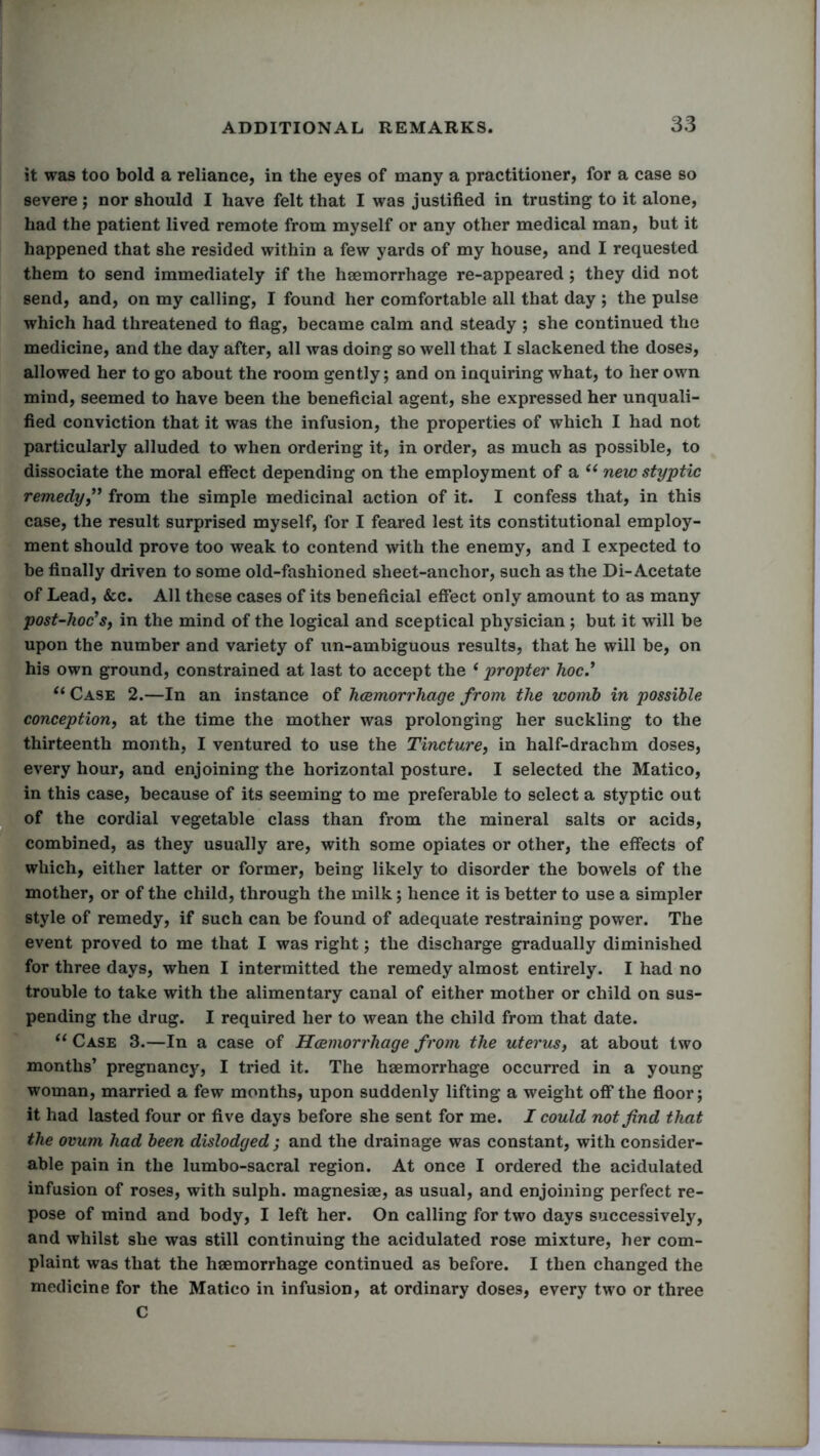 it was too bold a reliance, in the eyes of many a practitioner, for a case so severe; nor should I have felt that I was justified in trusting to it alone, had the patient lived remote from myself or any other medical man, but it happened that she resided within a few yards of my house, and I requested them to send immediately if the haemorrhage re-appeared; they did not send, and, on my calling, I found her comfortable all that day ; the pulse which had threatened to flag, became calm and steady ; she continued the medicine, and the day after, all was doing so well that I slackened the doses, allowed her to go about the room gently; and on inquiring what, to her own mind, seemed to have been the beneficial agent, she expressed her unquali- fied conviction that it was the infusion, the properties of which I had not particularly alluded to when ordering it, in order, as much as possible, to dissociate the moral effect depending on the employment of a “ new styptic remedy,” from the simple medicinal action of it. I confess that, in this case, the result surprised myself, for I feared lest its constitutional employ- ment should prove too weak to contend with the enemy, and I expected to be finally driven to some old-fashioned sheet-anchor, such as the Di- Acetate of Lead, &c. All these cases of its beneficial effect only amount to as many post-hoc's, in the mind of the logical and sceptical physician; but it will be upon the number and variety of un-ambiguous results, that he will be, on his own ground, constrained at last to accept the (propter hoc.' u Case 2.—In an instance of haemorrhage from the womb in possible conception, at the time the mother was prolonging her suckling to the thirteenth month, I ventured to use the Tincture, in half-drachm doses, every hour, and enjoining the horizontal posture. I selected the Matico, in this case, because of its seeming to me preferable to select a styptic out of the cordial vegetable class than from the mineral salts or acids, combined, as they usually are, with some opiates or other, the effects of which, either latter or former, being likely to disorder the bowels of the mother, or of the child, through the milk; hence it is better to use a simpler style of remedy, if such can be found of adequate restraining power. The event proved to me that I was right; the discharge gradually diminished for three days, when I intermitted the remedy almost entirely. I had no trouble to take with the alimentary canal of either mother or child on sus- pending the drug. I required her to wean the child from that date. “ Case 3.—In a case of Haemorrhage from the uterus, at about two months’ pregnancy, I tried it. The haemorrhage occurred in a young woman, married a few months, upon suddenly lifting a weight off the floor; it had lasted four or five days before she sent for me. I could not find that the ovum had been dislodged; and the drainage was constant, with consider- able pain in the lumbo-sacral region. At once I ordered the acidulated infusion of roses, with sulph. magnesiae, as usual, and enjoining perfect re- pose of mind and body, I left her. On calling for two days successively, and whilst she was still continuing the acidulated rose mixture, her com- plaint was that the haemorrhage continued as before. I then changed the medicine for the Matico in infusion, at ordinary doses, every two or three C