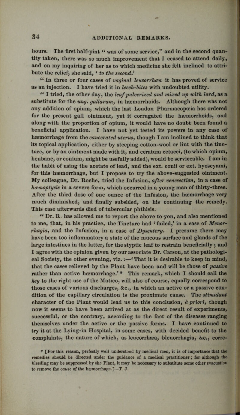 hours. The first half-pint “ was of some service,” and in the second quan- tity taken, there was so much improvement that I ceased to attend daily, and on my inquiring of her as to which medicine she felt inclined to attri- bute the relief, she said, ‘ to the second!.’ “ In three or four cases of vaginal leucorrhcea it has proved of service as an injection. I have tried it in leech-bites with undoubted utility. “ I tried, the other day, the leaf pulverized and mixed up with lard, as a substitute for the ung. gallarum, in haemorrhoids. Although there was not any addition of opium, which the last London Pharmacopaeia has ordered for the present gall ointment, yet it corrugated the haemorrhoids, and along with the proportion of opium, it would have no doubt been found a beneficial application. I have not yet tested its powers in any case of haemorrhage from the cancerated uterus, though I am inclined to think that its topical application, either by steeping cotton-wool or lint with the tinc- ture, or by an ointment made with it, and ceratum cetacei, (to which opium, henbane, or conium, might be usefully added), would be serviceable. I am in the habit of using the acetate of lead, and the ext. conii or ext. hyoscyami, for this haemorrhage, but I propose to try the above-suggested ointment. My colleague, Dr. Roche, tried the Infusion, after venesection, in a case of haemoptysis in a severe form, which occurred in a young man of thirty-three. After the third dose of one ounce of the Infusion, the haemorrhage very much diminished, and finally subsided, on his continuing the remedy. This case afterwards died of tubercular phthisis. te Dr. R, has allowed me to report the above to you, and also mentioned to me, that, in his practice, the Tincture had ‘ failed,’ in a case of Menor- rhagia, and the Infusion, in a case of Dysentery. I presume there may have been too inflammatory a state of the mucous surface and glands of the large intestines in the latter, for the styptic leaf to restrain beneficially ; and I agree with the opinion given by our associate Dr. Carson, at the pathologi- cal Society, the other evening, viz.:—4 That it is desirable to keep in mind, that the cases relieved by the Plant have been and will be those of passive rather than active haemorrhage.’ * This remark, which I should call the key to the right use of the Matico, will also of course, equally correspond to those cases of various discharges, &c., in which an active or a passive con- dition of the capillary circulation is the proximate cause. The stimulant character of the Plant would lead us to this conclusion, a priori, though now it seems to have been arrived at as the direct result of experiments, successful, or the contrary, according to the fact of the diseases ranging themselves under the active or the passive forms. I have continued to try it at the Lying-in Hospital, in some cases, with decided benefit to the complaints, the nature of which, as leucorrhsea, blenorrhagia, &c., corre- * [For this reason, perfectly well understood by medical men, it is of importance that the remedies should be directed under the guidance of a medical practitioner; for although the bleeding may be suppressed by the Plant, it may be necessary to substitute some other evacuation to remove the cause of the haemorrhage.]—T. J.