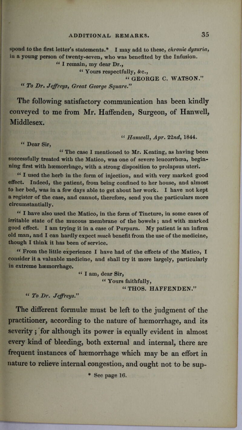 I spond to the first letter’s statements.* I may add to these, chronic dysuria, in a young person of twenty-seven, who was benefited by the Infusion. t( I remain, my dear Dr., “ Yours respectfully, &c., “ GEORGE C. WATSON.” “ To Dr. Jeffreys, Great George Square.” The following satisfactory communication has been kindly conveyed to me from Mr. Haffenden, Surgeon, of Hanwell, Middlesex. u Hanwell, Apr. 22nd, 1844. “ Dear Sir, “ The case I mentioned to Mr. Keating, as having been successfully treated with the Matico, was one of severe leucorrhcea, begin- ning first with haemorrhage, with a strong disposition to prolapsus uteri. “ I used the herb in the form of injection, and with very marked good effect. Indeed, the patient, from being confined to her house, and almost to her bed, was in a few days able to get about her work. I have not kept a register of the case, and cannot, therefore, send you the particulars more circumstantially. “ I have also used the Matico, in the form of Tincture, in some cases of irritable state of the mucous membrane of the bowels; and with marked good effect. I am trying it in a case of Purpura. My patient is an infirm old man, and I can hardly expect much benefit from the use of the medicine, though I think it has been of service. “ From the little experience I have had of the effects of the Matico, I consider it a valuable medicine, and shall try it more largely, particularly in extreme haemorrhage. “ I am, dear Sir, “ Yours faithfully, “ THOS. HAFFENDEN.” “ To Dr. Jeffreys.” The different formulae must be left to the judgment of the practitioner, according to the nature of haemorrhage, and its severity; for although its power is equally evident in almost every kind of bleeding, both external and internal, there are frequent instances of haemorrhage which may be an effort in nature to relieve internal congestion, and ought not to be sup- * See page 16.