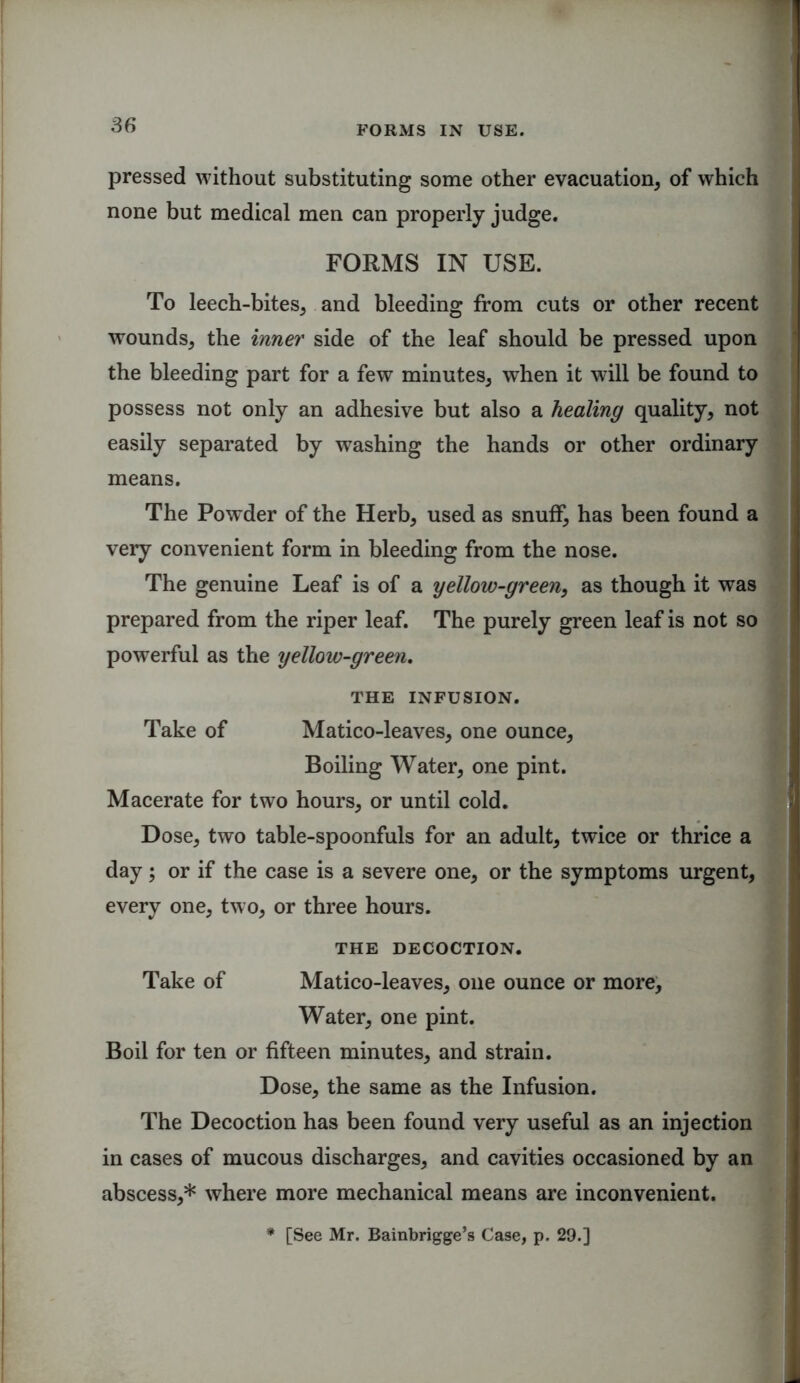 pressed without substituting some other evacuation, of which none but medical men can properly judge. FORMS IN USE. To leech-bites, and bleeding from cuts or other recent wounds, the inner side of the leaf should be pressed upon the bleeding part for a few minutes, when it will be found to possess not only an adhesive but also a healing quality, not easily separated by washing the hands or other ordinary means. The Powder of the Herb, used as snuff, has been found a very convenient form in bleeding from the nose. The genuine Leaf is of a yellow-green, as though it was prepared from the riper leaf. The purely green leaf is not so powerful as the yellow-green. THE INFUSION. Take of Matico-leaves, one ounce, Boiling Water, one pint. Macerate for two hours, or until cold. Dose, two table-spoonfuls for an adult, twice or thrice a day; or if the case is a severe one, or the symptoms urgent, every one, two, or three hours. THE DECOCTION. Take of Matico-leaves, one ounce or more. Water, one pint. Boil for ten or fifteen minutes, and strain. Dose, the same as the Infusion. The Decoction has been found very useful as an injection in cases of mucous discharges, and cavities occasioned by an abscess,* where more mechanical means are inconvenient. * [See Mr. Bainbrigge’s Case, p. 29.]