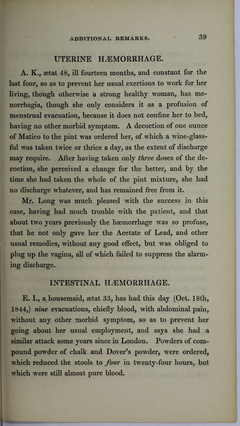 UTERINE HAEMORRHAGE. A. K., aetat 48, ill fourteen months, and constant for the last four, so as to prevent her usual exertions to work for her living, though otherwise a strong healthy woman, has me- inorrhagia, though she only considers it as a profusion of menstrual evacuation, because it does not confine her to bed, having no other morbid symptom. A decoction of one ounce of Matico to the pint was ordered her, of which a wine-glass- ful was taken twice or thrice a day, as the extent of discharge may require. After having taken only three doses of the de- coction, she perceived a change for the better, and by the time she had taken the whole of the pint mixture, she had no discharge whatever, and has remained free from it. Mr. Long was much pleased with the success in this case, having had much trouble with the patient, and that about two years previously the haemorrhage was so profuse, I that he not only gave her the Acetate of Lead, and other usual remedies, without any good effect, but was obliged to plug up the vagina, all of which failed to suppress the alarm- ing discharge. INTESTINAL HAEMORRHAGE. E. I., a housemaid, aetat 33, has had this day (Oct. 18th, 1844,) nine evacuations, chiefly blood, with abdominal pain, without any other morbid symptom, so as to prevent her going about her usual employment, and says she had a similar attack some years since in London. Powders of com- pound powder of chalk and Dover’s powder, wTere ordered, which reduced the stools to four in twenty-four hours, but wrhich were still almost pure blood.