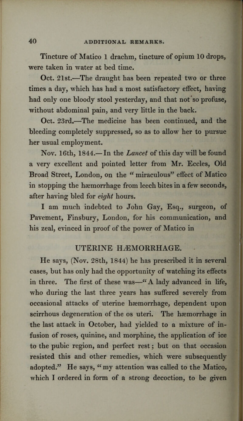 Tincture of Matico 1 drachm, tincture of opium 10 drops, were taken in water at bed time. Oct. 21st.—The draught has been repeated two or three times a day, which has had a most satisfactory effect, having had only one bloody stool yesterday, and that not so profuse, without abdominal pain, and very little in the back. Oct. 23rd.—The medicine has been continued, and the bleeding completely suppressed, so as to allow her to pursue her usual employment. Nov. 16th, 1844.— In the Lancet of this day will be found a very excellent and pointed letter from Mr. Eccles, Old Broad Street, London, on the “ miraculous” effect of Matico in stopping the haemorrhage from leech bites in a few seconds, after having bled for eight hours. I am much indebted to John Gay, Esq., surgeon, of Pavement, Finsbury, London, for his communication, and his zeal, evinced in proof of the power of Matico in UTERINE HAEMORRHAGE. He says, (Nov. 28th, 1844) he has prescribed it in several cases, but has only had the opportunity of watching its effects in three. The first of these was—“ A lady advanced in life, who during the last three years has suffered severely from occasional attacks of uterine haemorrhage, dependent upon scirrhous degeneration of the os uteri. The haemorrhage in the last attack in October, had yielded to a mixture of in- fusion of roses, quinine, and morphine, the application of ice to the pubic region, and perfect rest; but on that occasion resisted this and other remedies, which were subsequently adopted.” He says, “ my attention was called to the Matico, which I ordered in form of a strong decoction, to be given