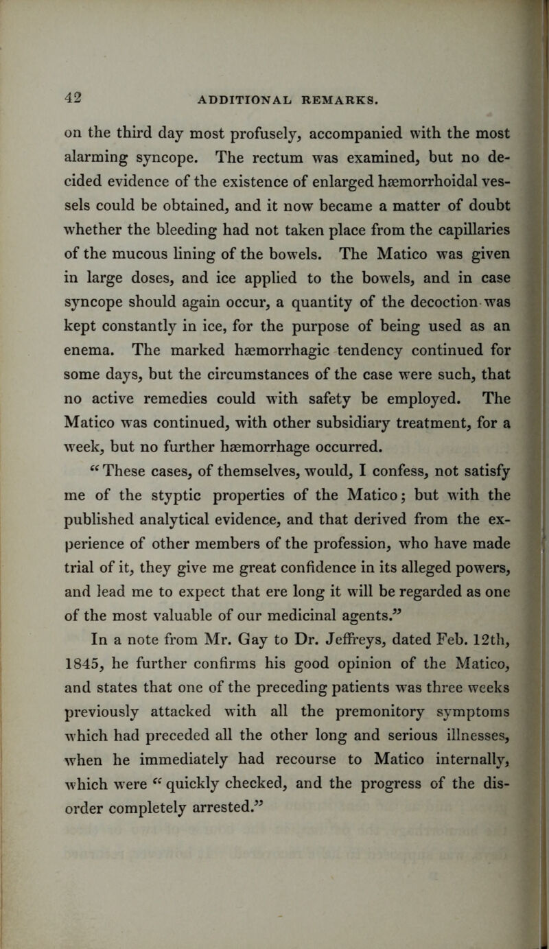 on the third day most profusely, accompanied with the most alarming syncope. The rectum was examined, but no de- cided evidence of the existence of enlarged haemorrhoidal ves- sels could be obtained, and it now became a matter of doubt whether the bleeding had not taken place from the capillaries of the mucous lining of the bowels. The Matico was given in large doses, and ice applied to the bowels, and in case syncope should again occur, a quantity of the decoction w7as kept constantly in ice, for the purpose of being used as an enema. The marked haemorrhagic tendency continued for some days, but the circumstances of the case were such, that no active remedies could with safety be employed. The Matico was continued, with other subsidiary treatment, for a week, but no further haemorrhage occurred. 66 These cases, of themselves, would, I confess, not satisfy me of the styptic properties of the Matico; but with the published analytical evidence, and that derived from the ex- perience of other members of the profession, who have made trial of it, they give me great confidence in its alleged powers, and lead me to expect that ere long it will be regarded as one of the most valuable of our medicinal agents.” In a note from Mr. Gay to Dr. Jeffreys, dated Feb. 12th, 1845, he further confirms his good opinion of the Matico, and states that one of the preceding patients w7as three weeks previously attacked with all the premonitory symptoms which had preceded all the other long and serious illnesses, when he immediately had recourse to Matico internally, which w ere ei quickly checked, and the progress of the dis- order completely arrested.”