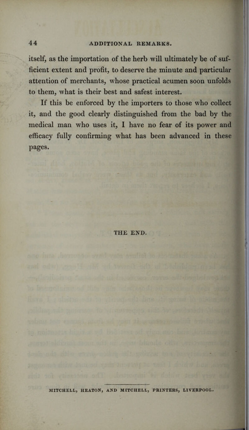 itself, as the importation of the herb will ultimately be of suf- ficient extent and profit, to deserve the minute and particular attention of merchants, whose practical acumen soon unfolds to them, what is their best and safest interest. If this be enforced by the importers to those who collect it, and the good clearly distinguished from the bad by the medical man who uses it, I have no fear of its power and efficacy fully confirming what has been advanced in these pages. THE END. MITCHELL, HEATON, AND MITCHELL, PRINTERS, LIVERPOOL.