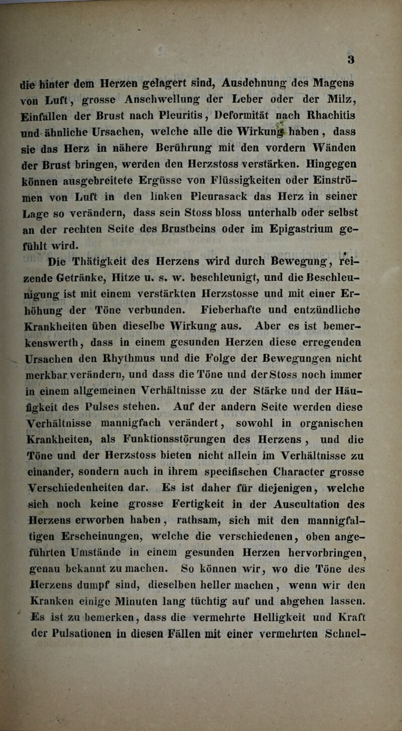 die hinter dem Herzen gelagert sind, Ausdehnung des Magens von Luft, grosse Anschwellung der Leber oder der Milz, Einfallen der Brust nach Pleuritis, Deformität nach Rhachitis und ähnliche Ursachen, welche alle die Wirkung haben , dass sie das Herz in nähere Berührung mit den vordem Wänden der Brust bringen, werden den Herzstoss verstärken. Hingegen können ausgebreitete Ergüsse von Flüssigkeiten oder Einströ- men von Luft in den linken Pleurasack das Herz in seiner Lage so verändern, dass sein Stoss bloss unterhalb oder selbst an der rechten Seite des Brustbeins oder im Epigastrium ge- fühlt wird, « Die Thätigkeit des Herzens wird durch Bewegung, rei- zende Getränke, Hitze u. s, w. beschleunigt, und die Beschleu- nigung ist mit einem verstärkten Herzstosse und mit einer Er- höhung der Töne verbunden. Fieberhafte und entzündliche Krankheiten üben dieselbe Wirkung aus. Aber es ist bemer- kenswerth, dass in einem gesunden Herzen diese erregenden Ursachen den Rhythmus und die Folge der Bewegungen nicht merkbar verändern, und dass die Töne und der Stoss noch immer in einem allgemeinen Verhältnisse zu der Stärke und der Häu- figkeit des Pulses stehen. Auf der andern Seite werden diese Verhältnisse mannigfach verändert, sowohl in organischen Krankheiten, als Funktionsstörungen des Herzens , und die Töne und der Herzstoss bieten nicht allein im Verhältnisse zu einander, sondern auch in ihrem specifischen Cliaracter grosse Verschiedenheiten dar. Es ist daher für diejenigen, welche sich noch keine grosse Fertigkeit in der Auscultation des Herzens erworben haben, rathsam, sich mit den mannigfal- tigen Erscheinungen, welche die verschiedenen, oben ange- führten Umstände in einem gesunden Herzen hervorbringen ? genau bekannt zu machen. So können wir, wo die Töne des Herzens dumpf sind, dieselben heller machen , wenn wir den Kranken einige Minuten lang tüchtig auf und abgehen lassen. Es ist zu bemerken, dass die vermehrte Helligkeit und Kraft der Pulsationen in diesen Fällen mit einer vermehrten Schnei-