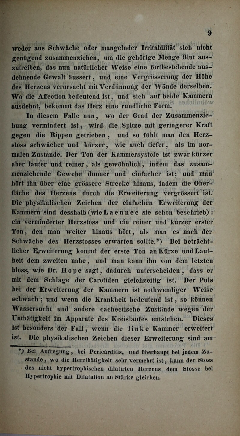 weder aus Schwäche oder mangelnder Irritabilität sich nicht genügend zusammenziehen, um die gehörige Menge Blut aus- zutreiben, das nun natürlicher Weise eine fortbestehende aus- dehnende Gewalt äussert, und eine Vergrösserung der Höhe des Herzens verursacht mit Verdünnung der Wände derselben. Wo die Affection bedeutend ist, und sich auf beide Kammern ausdehnt, bekommt das Herz eine rundliche Form. In diesem Falle nun, wo der Grad der Zusammenzie- hung vermindert ist, wird die Spitze mit geringerer Kraft gegen die Rippen getrieben, und so fühlt man den Herz- stoss schwächer und kürzer, wie auch tiefer, als im nor- malen Zustande. Der Ton der Kammersystole ist zwar kürzer aber lauter und reiner, als gewöhnlich, indem das zusam- menziehende Gewebe dünner und einfacher ist; und man hört ihn über eine grössere Strecke hinaus, indem die Ober- fläche des Herzens durch die Erweiterung vergrössert ist. Die physikalischen Zeichen der einfachen Erweiterung der Kammern sind desshalb (wie L a e n n e c sie schon beschrieb) : ein verminderter Herzstoss und ein reiner und kurzer erster Ton, den man weiter hinaus hört, als man es nach der Schwäche des Herzstosses erwarten sollte.*) Bei beträcht- licher Erweiterung kommt der erste Ton an Kürze und Laut- heit dem zweiten nahe, und man kann ihn von dem letzten bloss, wie Dr. Hope sagt, dadurch unterscheiden, dass er mit dem Schlage der Carotiden gleichzeitig ist. Der Puls bei der Erweiterung der Kammern ist nothwendiger Weise schwach ; und wenn die Krankheit bedeutend ist, so können Wassersucht und andere cachectische Zustände wegen der Unthätigkeit im Apparate des Kreislaufes entstehen. Dieses ist besonders der Fall, wenn die linke Kammer erweitert ist. Die physikalischen Zeichen dieser Erweiterung sind am *) Bei Aufregung, bei Pericarditis, und überhaupt bei jedem Zu- stande, wo die Herzthätigkeit sehr vermehrt ist, kann der Stoss des nicht hypertrophischen dilatirten Herzens dem Stosse bei Hypertrophie mit Dilatation an Stärke gleichen.