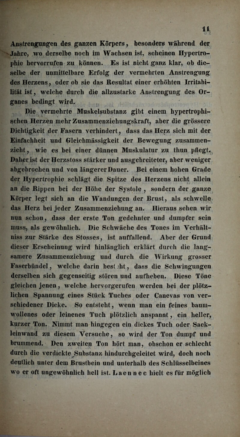 Anstrengungen des ganzen Körpers, besonders während der Jahre, wo derselbe noch im Wachsen ist, scheinen Hypertro- phie hervorrufen zu können. Es ist nicht ganz klar, ob die- selbe der unmittelbare Erfolg der vermehrten Anstrengung des Herzens, oder ob sie das Resultat einer erhöhten Irritabi- lität ist, welche durch die allzustarke Anstrengung des Or- ganes bedingt wird. Die vermehrte Muskelsubstanz gibt einem hypertrophi- schen Herzen mehr Zusammenziehungskraft, aber die grössere Dichtigkeit der Fasern verhindert, dass das Herz sich mit der Einfachheit und Gleichmässigkeit der Bewegung zusammen- zieht, wie es bei einer dünnen Muskulatur zu thun pflegt. Daher ist der Herzstoss stärker und ausgebreiteter, aber weniger abgebrochen und von längerer Dauer. Bei einem hohen Grade der Hypertrophie schlägt die Spitze des Herzens nicht allein an die Rippen bei der Höhe der Systole , sondern der ganze Körper legt sich an die Wandungen der Brust, als schwelle das Herz bei jeder Zusammenziehung an. Hieraus sehen wir nun schon, dass der erste Ton gedehnter und dumpfer sein muss, als gewöhnlich. Die Schwäche des Tones im Yerhält- niss zur Stärke des Stosses, ist auffallend. Aber der Grund dieser Erscheinung wird hinlänglich erklärt durch die lang- samere Zusammenziehung und durch die Wirkung grosser Faserbündel, welche darin best jht, dass die Schwingungen derselben sich gegenseitig stören und aufheben. Diese Töne gleichen jenen, welche hervorgerufen werden bei der plötz- lichen Spannung eines Stück Tuches oder Canevas von ver- schiedener Dicke. So entsteht, wenn man ein feines baum- wollenes oder leinenes Tuch plötzlich anspannt, ein heller, kurzer Ton. Nimmt man hingegen ein dickes Tuch oder Sack- leinwand zu diesem Versuche, so wird der Ton dumpf und brummend. Den zweiten Ton hört man, obschon er schlecht durch die verdickte ^Substanz hindurchgeleitet wird, doch noch deutlich unter dem Brustbein und unterhalb des Schlüsselbeines wo er oft ungewöhnlich hell ist. Laennec hielt es für möglich