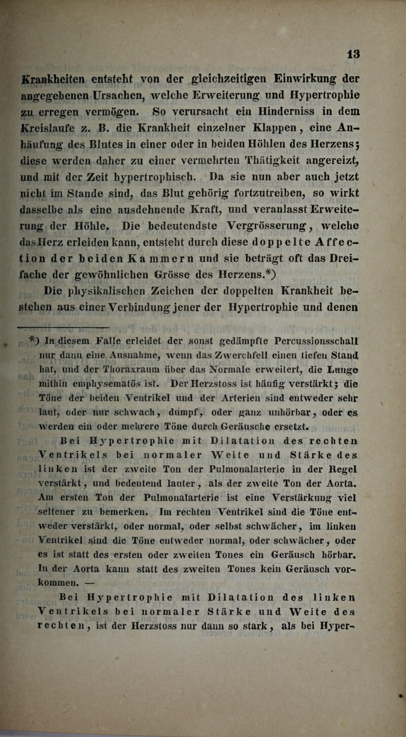 Krankheiten entsteht von der gleichzeitigen Einwirkung der angegebenen Ursachen, welche Erweiterung und Hypertrophie zu erregen vermögen* So verursacht ein Hinderniss in dem Kreisläufe z. B. die Krankheit einzelner Klappen, eine An- häufung des Blutes in einer oder in beiden Höhlen des Herzens; diese werden daher zu einer vermehrten Thätigkeit angereizt, und mit der Zeit hypertrophisch. Da sie nun aber auch jetzt nicht im Stande sind, das Blut gehörig fortzutreiben, so wirkt dasselbe als eine ausdehnende Kraft, und veranlasst Erweite- rung der Höhle. Die bedeutendste Vergrösserung, welche das Herz erleiden kann, entsteht durch diese doppelte Affec- tion der beiden Kammern und sie beträgt oft das Drei- fache der gewöhnlichen Grösse des Herzens.*) Die physikalischen Zeichen der doppelten Krankheit be- stehen aus einer Verbindung jener der Hypertrophie und denen *) In diesem Falle erleidet der sonst gedämpfte Pcrcussionsscliall nur dann eine Ausnahme, wenn das Zwerchfell einen tiefen Stand hat, und der Tlioraxraum über das Normale erweitert, die Lunge mithin emphysematos ist. Der Herzstoss ist häufig verstärkt; die Töne der beiden Ventrikel und der Arterien sind entweder sehr laut, oder nur schwach, dumpf, oder ganz unliörbar, oder es werden ein oder mehrere Töne durch Geräusche ersetzt. Bei Hypertrophie mit Dilatation des rechten Ventrikels bei normaler Weite und Stärke des linken ist der zweite Ton der Pulmonalarterie in der Regel verstärkt, und bedeutend lauter, als der zweite Ton der Aorta. Am ersten Ton der Pulmonalarterie ist eine Verstärkung viel seltener zu bemerken. Im rechten Ventrikel sind die Töne ent- weder verstärkt, oder normal, oder selbst schwächer, im linken Ventrikel sind die Töne entweder normal, oder schwächer, oder es ist statt des ersten oder zweiten Tones ein Geräusch hörbar. In der Aorta kann statt des zweiten Tones kein Geräusch Vor- kommen. — Bei Hypertrophie mit Dilatation des linken Ventrikels bei normaler Stärke und Weite des rechten, ist der Herzstoss nur dann so stark, als hei Hyper-