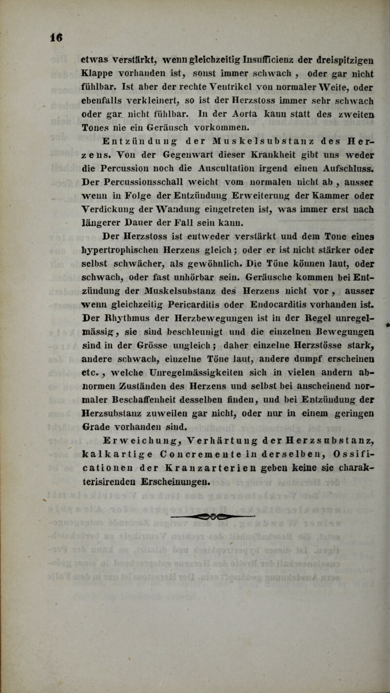 etwas verstärkt, wenn gleichzeitig Insufficienz der dreispitzigeu Klappe vorhanden ist, sonst immer schwach , oder gar nicht fühlbar. Ist aber der rechte Ventrikel von normaler Weite, oder ebenfalls verkleinert, so ist der Herzstoss immer sehr schwach oder gar nicht fühlbar. In der Aorta kann statt des zweiten Tones nie ein Geräusch Vorkommen. Entzündung der Muskelsubstanz des Her- zens« Von der Gegenwart dieser Krankheit gibt uns weder die Percussion noch die Auscultation irgend einen Aufschluss. Der Percussionsschall weicht vom normalen nicht ab , ausser wenn in Folge der Entzündung Erweiterung der Kammer oder Verdickung der Wandung eingetreten ist, was immer erst nach längerer Dauer der Fall sein kann. Der Herzstoss ist entweder verstärkt und dem Tone eines hypertrophischen Herzens gleich; oder er ist nicht stärker oder selbst schwächer, als gewöhnlich. Die Töne können laut, oder schwach, oder fast unhörbar sein. Geräusche kommen bei Ent- zündung der Muskelsubstanz des Herzens nicht vor , ausser wenn gleichzeitig Pericarditis oder Endocarditis vorhanden ist. Der Rhythmus der Herzbewegungen ist in der Regel unregel- mässig , sie sind beschleunigt und die einzelnen Bewegungen sind in der Grösse ungleich; daher einzelne Herzstösse stark, andere schwach, einzelne Töne laut, andere dumpf erscheinen etc., welche Unregelmässigkeiten sich in vielen andern ab- normen Zuständen des Herzens und selbst bei anscheinend nor- maler Beschaffenheit desselben finden, und bei Entzündung der Herzsubstanz zuweilen gar nicht, oder nur in einem geringen Grade vorhanden sind. Erweichung, Verhärtung der Herzsnbstanz, kalkartige Concremente in derselben, Ossifi- cationen der Kranzarterien geben keine sie charak- terisirenden Erscheinungen.