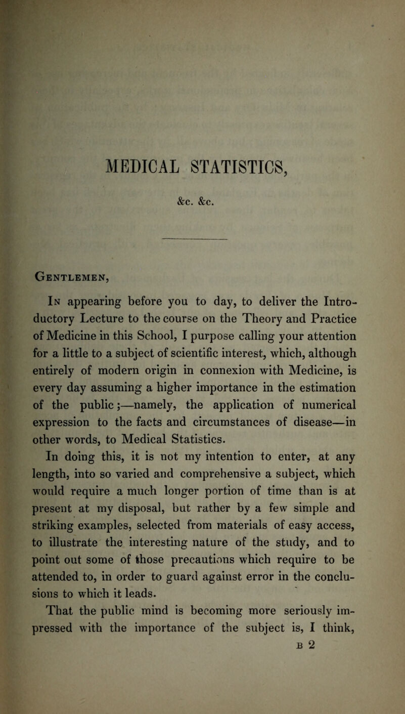 &c. &c. Gentlemen, In appearing before you to day, to deliver the Intro- ductory Lecture to the course on the Theory and Practice of Medicine in this School, I purpose calling your attention for a little to a subject of scientific interest, which, although entirely of modern origin in connexion with Medicine, is every day assuming a higher importance in the estimation of the public;—namely, the application of numerical expression to the facts and circumstances of disease—in other words, to Medical Statistics. In doing this, it is not my intention to enter, at any length, into so varied and comprehensive a subject, which would require a much longer portion of time than is at present at my disposal, but rather by a few simple and striking examples, selected from materials of easy access, to illustrate the interesting nature of the study, and to point out some of those precautions which require to be attended to, in order to guard against error in the conclu- sions to which it leads. That the public mind is becoming more seriously im- pressed with the importance of the subject is, I think,