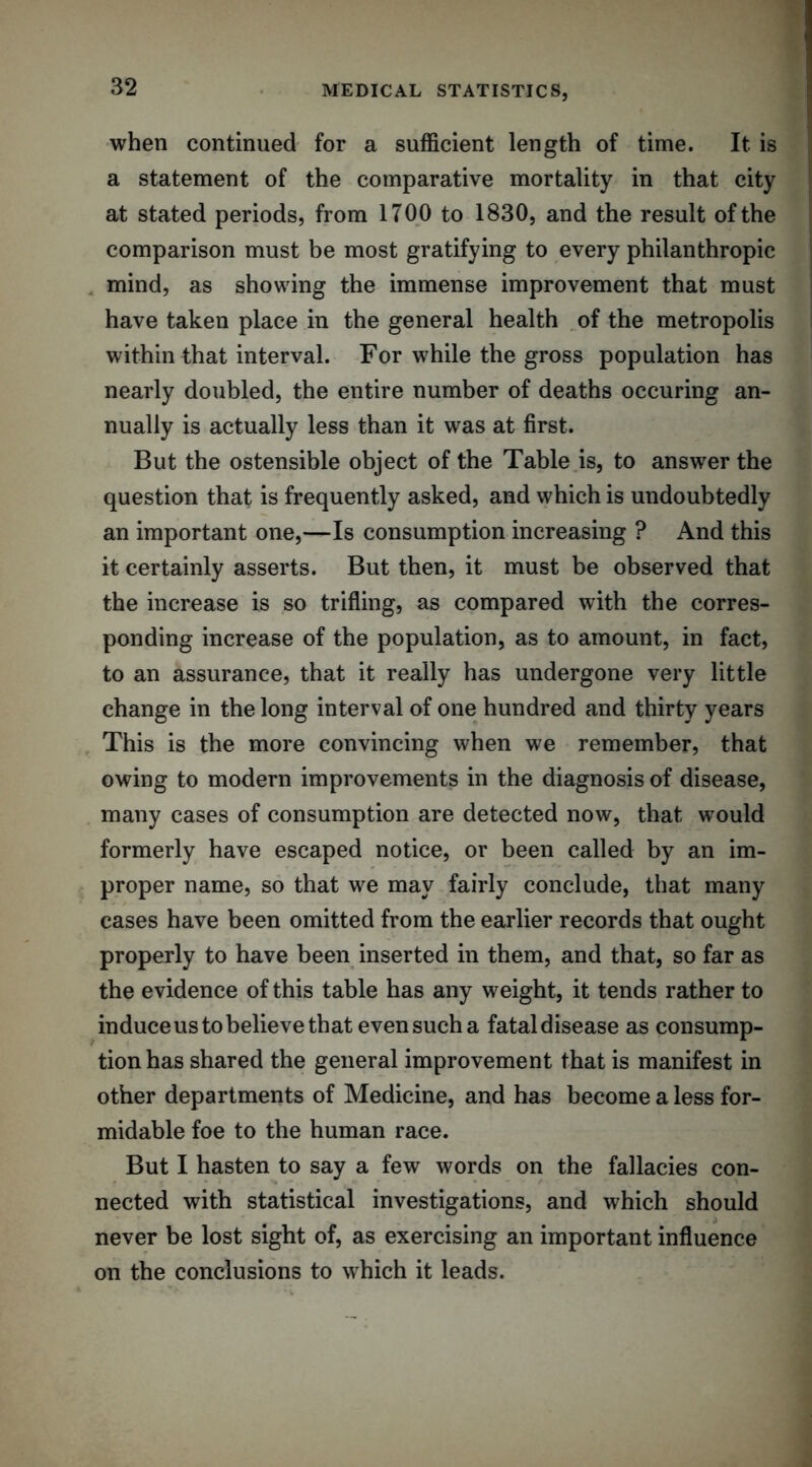 when continued for a sufficient length of time. It is a statement of the comparative mortality in that city at stated periods, from 1700 to 1830, and the result of the comparison must be most gratifying to every philanthropic mind, as showing the immense improvement that must have taken place in the general health of the metropolis within that interval. For while the gross population has nearly doubled, the entire number of deaths occuring an- nually is actually less than it was at first. But the ostensible object of the Table is, to answer the question that is frequently asked, and which is undoubtedly an important one,—Is consumption increasing ? And this it certainly asserts. But then, it must be observed that the increase is so trifling, as compared with the corres- ponding increase of the population, as to amount, in fact, to an assurance, that it really has undergone very little change in the long interval of one hundred and thirty years This is the more convincing when we remember, that owing to modern improvements in the diagnosis of disease, many cases of consumption are detected now, that would formerly have escaped notice, or been called by an im- proper name, so that we may fairly conclude, that many cases have been omitted from the earlier records that ought properly to have been inserted in them, and that, so far as the evidence of this table has any weight, it tends rather to induceustobelievethat evensucha fataldisease as consump- tion has shared the general improvement that is manifest in other departments of Medicine, and has become a less for- midable foe to the human race. But I hasten to say a few words on the fallacies con- nected with statistical investigations, and which should never be lost sight of, as exercising an important influence on the conclusions to which it leads.