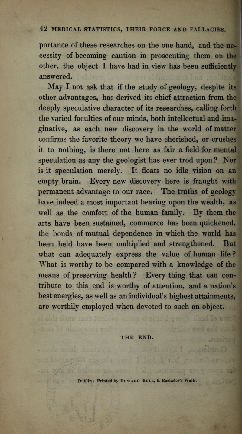 portance of these researches on the one hand, and the ne- cessity of becoming caution in prosecuting them on the other, the object I have had in view has been sufficiently answered. May I not ask that if the study of geology? despite its other advantages, has derived its chief attraction from the deeply speculative character of its researches, calling forth the varied faculties of our minds, both intellectual and ima- ginative, as each new discovery in the world of matter confirms the favorite theory we have cherished, or crushes it to nothing, is there not here as fair a field for mental speculation as any the geologist has ever trod upon ? Nor is it speculation merely. It floats no idle vision on an empty brain. Every new discovery here is fraught with permanent advantage to our race. The truths of geology have indeed a most important bearing upon the wealth, as well as the comfort of the human family. By them the arts have been sustained, commerce has been quickened, the bonds of mutual dependence in which the world has been held have been multiplied and strengthened. But what can adequately express the value of human life ? What is worthy to be compared with a knowledge of the means of preserving health? Everything that can con- tribute to this end is worthy of attention, and a nation’s best energies, as well as an individual’s highest attainments, are worthily employed when devoted to such an object. THE END. Dublin : Printed by Edward Bull, 6. Bachelor's Walk.