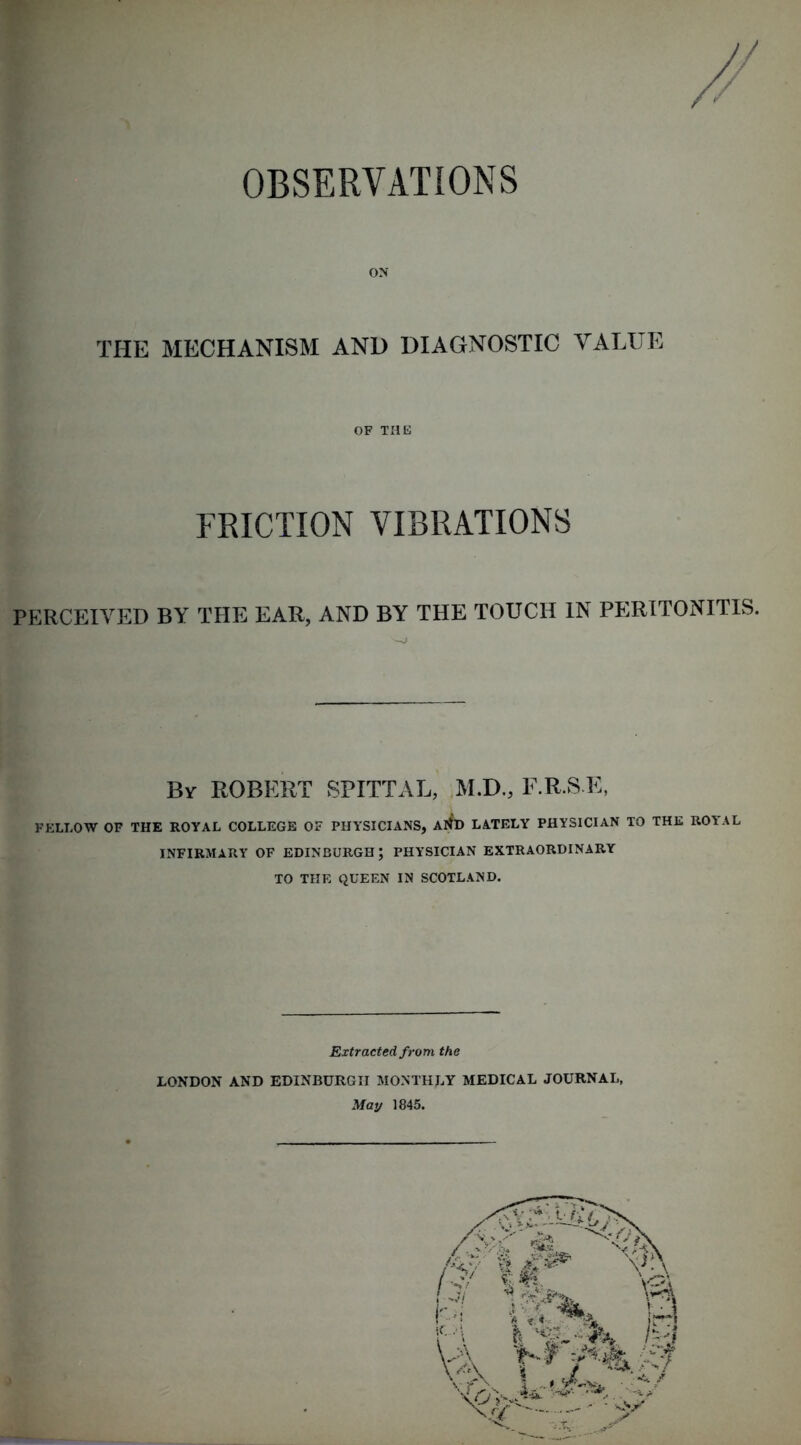 OBSERVATIONS ON THE MECHANISM AND DIAGNOSTIC VATX^E OF THE FRICTION VIBRATIONS PERCf;iVED BY THE EAR, AND BY THE TOUCH IN PERITONITIS. By ROBERT SPITTAL, ,M.D., F.R.S E, FELLOW OF THE ROYAL COLLEGE OF PHYSICIANS, AflD LATELY PHYSICIAN TO THE ROYAL INFIRMARY OF EDINBURGH; PHYSICIAN EXTRAORDINARY TO THE QUEEN IN SCOTLAND. Extracted from the LONDON AND EDINBURGH MONTHLY MEDICAL JOURNAL, May 1845.
