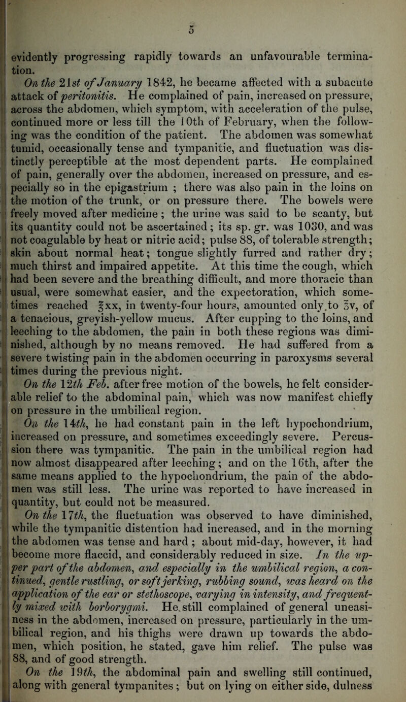 I ! evidently progressing rapidly towards an unfavourable termina- t tion. On the 2ist of January 1842, he became affected with a subacute ! attack of peritonitis. He complained of pain, increased on pressure, j across the abdomen, which symptom, with acceleration of the pulse, i continued more or less till the 10th of February, when the foliow- , ing was the condition of the patient. The abdomen was somewhat ! tumid, occasionally tense and tympanitic, and fluctuation was dis- ; tinctly perceptible at the most dependent parts. He complained of pain, generally over the abdomen, increased on pressure, and es- I pecially so in the epigastrium ; there was also pain in the loins on i the motion of the trunk, or on pressure there. The bowels were ' freely moved after medicine ; the urine was said to be scanty, but : its quantity could not be ascertained; its sp. gr. was 1030, and was ' not coagulable by heat or nitric acid; pulse 88, of tolerable strength; skin about normal heat; tongue slightly furred and rather dry; much thirst and impaired appetite. At this time the cough, which j had been severe and the breathing difiicult, and more thoracic than ! usual, were somewhat easier, and the expectoration, which some- times reached §xx, in twenty-four hours, amounted only.to ov, of ' a tenacious, greyish-yellow mucus. After cupping to the loins, and : leeching to the abdomen, the pain in both these regions was dimi- I nished, although by no means removed. He had suffered from a : severe twisting pain in the abdomen occurring in paroxysms several : times during the previous night. ■ On the \^th Feh. after free motion of the bowels, he felt consider- 1 able relief to the abdominal pain, which was now manifest chiefly 1 on pressure in the umbilical region. On the 14^A, he had constant pain in the left hypochondrium, increased on pressure, and sometimes exceedingly severe. Percus- sion there was tympanitic. The pain in the umbilical region had now almost disappeared after leeching; and on the 16th, after the same means applied to the hypochondrium, the pain of the abdo- men was still less. The urine was reported to have increased in quantity, but could not be measured. On the llth., i\\Q fluctuation was observed to have diminished, while the tympanitic distention had increased, and in the morning the abdomen was tense and hard ; about mid-day, however, it had become more flaccid, and considerably reduced in size. In the up- per part of the abdomen., and especially in the umbilical region., a con- tinued., gentle rustling., or soft jerking., rubbing sound., was heard on the application of the ear or stethoscope^ varying in intensity., and frequent- ly mixed loith borborygmi. He. still complained of general uneasi- ness in the abdomen, increased on pressure, particularly in the um- bilical region, and his thighs were drawn up towards the abdo- men, which position, he stated, gave him relief. The pulse was 88, and of good strength. On the 1the abdominal pain and swelling still continued, < along with general tympanites; but on lying on either side, dulness