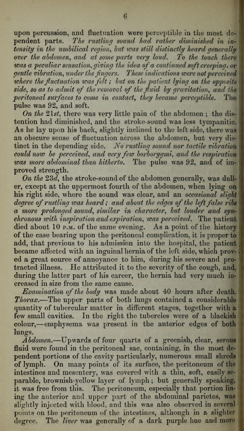 upon percussion, and fluctuation were perceptible in the most de- 1 pendent parts. The rustling sound had rather diminished in in- ) tensity in the umbilical region^ but was still distinctly heard generally i over the abdomen^ and at some parts very loud. To the touch there j was a peculiar sensation., giving the idea of a continued soft creeping^ or < gentle vibration., under the fingers. These indications were not perceived t where the fluctuation was felt; but on the patient lying on the opposite \ side., so as to admit of the removal of the fluid by gravitation., and the j peritoneal surfaces to come in contact., they became perceptible. Tlie pulse was 92, and soft. On the 21s^, there was very little pain of the abdomen ; the dis- tention had diminished, and the stroke-sound was less tympanitic. i As he lay upon his back, slightly inclined to the left side, there was , an obscure sense of fluctuation across the abdomen, but very dis- tinct in the depending side. No rustling sound nor tactile vibration > could now be perceived., and very few borborygmi., and the respiration was more abdominal than hitherto. The pulse was 92, and of im- proved strength. On the 2365?, the stroke-sound of the abdomen generally, was dull- er, except at the uppermost fourth of the abdomen, when lying on his right side, where the sound was clear, and an occasional slight degree of rustling icas heard; and about the edges of the left false ribs a more prolonged sound., similar in character., but louder and syn- \ chronous with inspiration and expiration., was perceived. The patient died about 10 p.m. of the same evening. As a point of the history of the case bearing upon the peritoneal complication, it is proper to add, that previous to his admission into the hospital, the patient became affected with an inguinal hernia of the left side, which prov-J ed a great source of annoyance to him, during his severe and pro- ' tracted illness. He attributed it to the severity of the cough, and, i during the latter part of his career, the hernia had very much in- creased in size from the same cause. Examination of the body was made about 40 hours after death. i Thorax.—The upper parts of both lungs contained a considerable quantity of tubercular matter in different stages, together with a few small cavities. In the right the tubercles were of a blackish : colour,—emphysema was present in the anterior edges of both ' lungs. Abdomen.—Upwards of four quarts of a greenish, clear, serous * fluid were found in the peritoneal sac, containing, in the most de- pendent portions of the cavity particularly, numerous small shreds ' of lymph. On many points of its surface, the peritoneum of the intestines and mesentery, was covered with a thin, soft, easily se- parable, brownish-yellow layer of lymph; but generally speaking, i it was free from this. The peritoneum, especially that portion lin- ing the anterior and upper part of the abdominal parietes, was J slightly injected with blood, and this was also observed in several points on the peritoneum of the intestines, although in a slighter degree. The liver was generally of a dark purple hue and more D