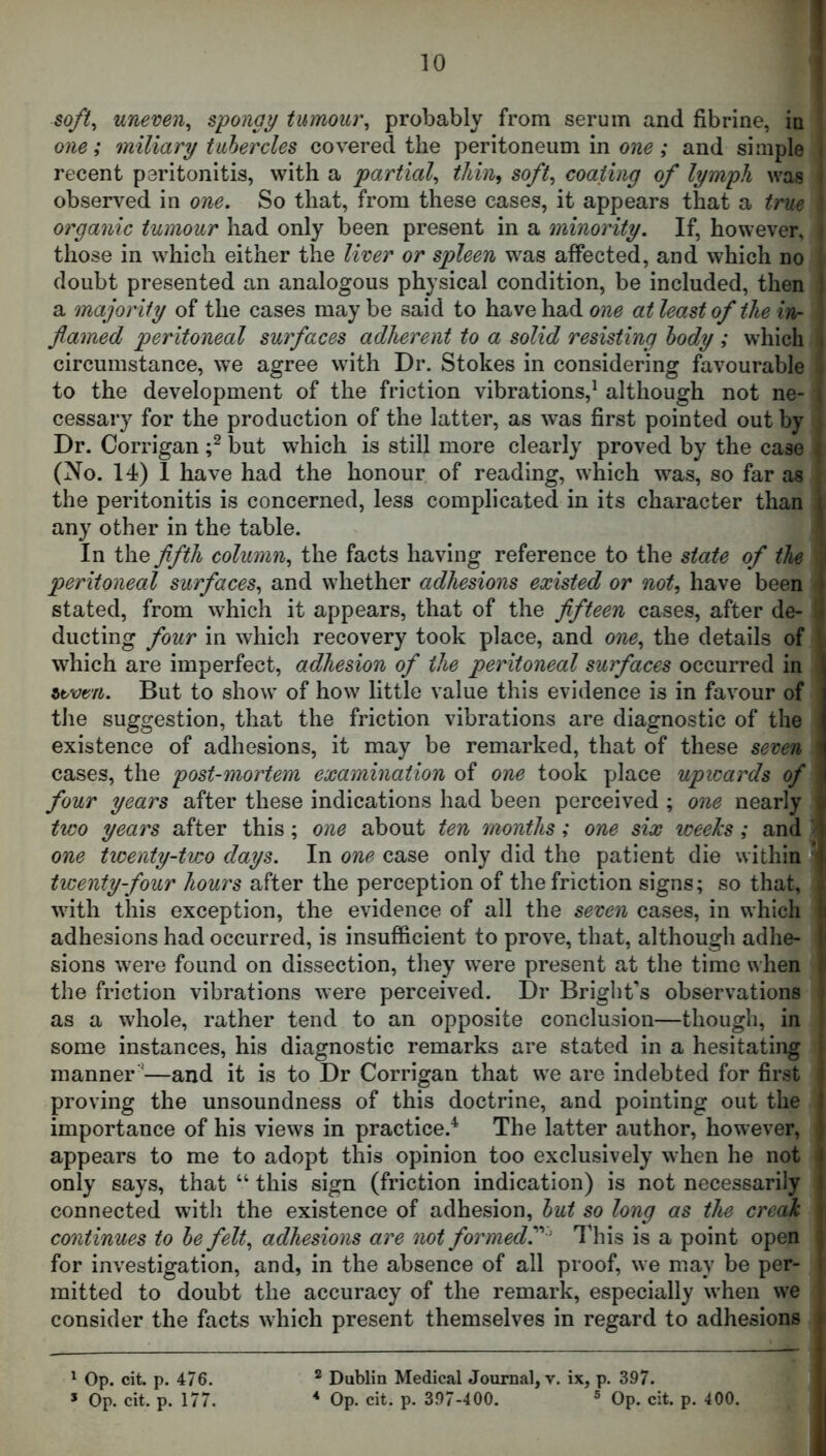 1 \ soft, uneven^ spongy tumour^ probably from serum and fibrine, ia one; miliary tnhercles covered the peritoneum in one; and simple recent peritonitis, with a partial^ tJiiih soft, coating of lymph was observed in one. So that, from these cases, it appears that a true organic tumour had only been present in a minority. If, however, those in which either the liver or spleen was affected, and which no doubt presented an analogous physical condition, be included, then i a majority of the cases may be said to have had one at least of the in- flamed peritoneal surfaces adherent to a solid resisting body ; which , circumstance, we agree with Dr. Stokes in considering favourable to the development of the friction vibrations,^ although not ne- cessary for the production of the latter, as was first pointed out by Dr. Corrigan but which is still more clearly proved by the case (No. 14) 1 have had the honour of reading, which was, so far as the peritonitis is concerned, less complicated in its character than [ any other in the table. In the flfth column, the facts having reference to the state of the peritoneal surfaces, and whether adhesions existed or not, have been I stated, from which it appears, that of the flfteen cases, after de- • ducting four in which recovery took place, and one, the details of which are imperfect, adhesion of the peritoneal surfaces occurred in ztvtn. But to show of how little value this evidence is in favour of the suggestion, that the friction vibrations are diagnostic of the existence of adhesions, it may be remarked, that of these seven ' cases, the post-mortem examination of one took place upwards of i four years after these indications had been perceived ; one nearly ^ two years after this; one about ten months; one six iceehs; and | one ticenty-two days. In one case only did the patient die withinffj. twenty-four hours after the perception of the friction signs; so that, ; with this exception, the evidence of all the seven cases, in which h adhesions had occurred, is insufficient to prove, that, although adhe- I sions were found on dissection, they were present at the time when i the friction vibrations were perceived. Dr Bright’s observations ; as a whole, rather tend to an opposite conclusion—though, in some instances, his diagnostic remarks are stated in a hesitating i manner '—and it is to Dr Corrigan that we are indebted for first i proving the unsoundness of this doctrine, and pointing out the importance of his views in practice.*^ The latter author, however, appears to me to adopt this opinion too exclusively when he not only says, that “ this sign (friction indication) is not necessarily connected with the existence of adhesion, hut so long as the creak continues to he felt, adhesions are not formed^ ' I’his is a point open ; for investigation, and, in the absence of all proof, we may be per- i mitted to doubt the accuracy of the remark, especially when we consider the facts which present themselves in regard to adhesions » - i ^ Op. cit. p. 476. ^ Dublin Medical Journal, v. ix, p. 397. I * Op. cit. p. 177. * Op. cit. p. 397-400. ® Op. cit. p. 400. |
