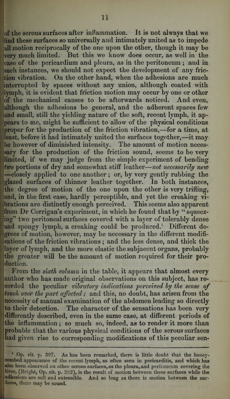 t 11 lof the serous surfaces after iuRammation. It is not always that we Ifind these surfaces so universally and intimately united as to impede .all motion reciprocally of the one upon the other, though it may be I very much limited. But this we know does occur, as well in the jcase of the pericardium and pleura, as in the peritoneum ; and in jsuch instances, we should not expect the development of any fric- jtion vibration. On the other hand, when the adhesions are much [interrupted by spaces without any union, although coated with ilymph, it is evident that friction motion may occur by one or other of the mechanical causes to be afterwards noticed. And even, although the adhesions be general, and the adherent spaces few and small, still the yielding nature of the soft, recent lymph, it ap- ipears to me, might be sufficient to allow of the physical conditions proper for the production of the friction vibration,—for a time, at least, before it had intimately united the surfaces together,—it may be however of diminished intensity. The amount of motion neces- sary for the production of the friction sound, seems to be very limited, if we may judge from the simple experiment of bending two portions of dry and somewhat stiff leather—not necessarily new j—closely applied to one another ; or, by very gently rubbing the [glazed surfaces of thinner leather together. In both instances, (the degree of motion of the one upon the other is very trifling, iand, in the first case, hardly perceptible, and yet the creaking vi- jbrations are distinctly enough perceived. This seems also apparent jfrom Dr Corrigan’s experiment, in which he found that by “ squeez- liiiff” two peritoneal surfaces covered with a layer of tolerably dense *[and spongy lymph, a creaking could be produced.’ Different de- \ igrees of motion, however, may be necessary in the different modifi- I cations of the friction vibrations ; and the less dense, and thick the (layer of lymph, and the more elastic the subjacent organs, probably (the greater will be the amount of motion required for their pro- Iduction. ^ From the sixth column in the table, it appears that almost every author who has made original observations on this subject, has re- I corded the peculiar moratory indications perceived hy the sense of \touch over the part affected; and this, no doubt, has arisen from the (necessity of manual examination of the abdomen leading so directly I to their detection. The character of the sensations has been very I differently described, even in the same case, at different periods of I the inflammation; so much so, indeed, as to render it more than .'probable that the various physical conditions of the serous surfaces Iliad given rise to corresponding modifications of this peculiar sen- ^ Op. cit. p. 397. As has been remarked, there is little doubt that the hone}-- ' combed appearance of tlie recent lymph, so often seen in pericarditis, and which has ialso been observed on other serous surfaces, as the pleura, and peritoneum covering the , sliver, (Bright, Op. cit. p. 202), is the result of motion between these surfaces while the • I adhesions are soft and extensible. And so long as there is motion between the sur- • I faces, there may be sound.