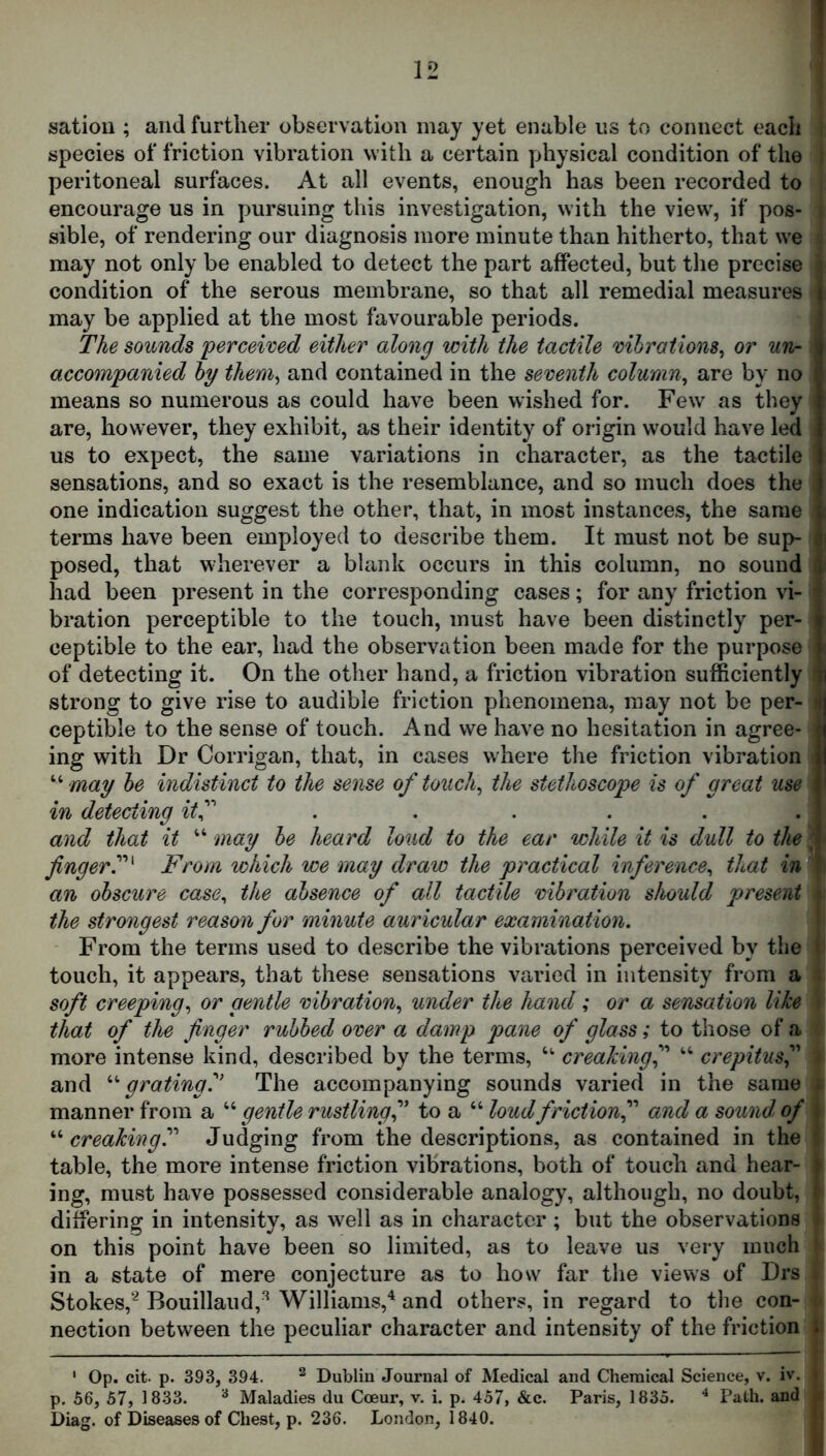 satiou ; and further observation may yet enable us to connect each species of friction vibration with a certain physical condition of the peritoneal surfaces. At all events, enough has been recorded to encourage us in pursuing this investigation, with the view, if pos- sible, of rendering our diagnosis more minute than hitherto, that we may not only be enabled to detect the part affected, but the precise condition of the serous membrane, so that all remedial measures may be applied at the most favourable periods. The sounds perceived either along with the tactile vibrations^ or un- accompanied by theniy and contained in the seventh column^ are by no means so numerous as could have been wished for. Few as they are, however, they exhibit, as their identity of origin would have led us to expect, the same variations in character, as the tactile sensations, and so exact is the resemblance, and so much does the one indication suggest the other, that, in most instances, the same terms have been employed to describe them. It must not be sup- posed, that wherever a blank occurs in this column, no sound had been present in the corresponding cases; for any friction vi- bration perceptible to the touch, must have been distinctly per- ceptible to the ear, had the observation been made for the purpose of detecting it. On the other hand, a friction vibration sufficiently strong to give rise to audible friction phenomena, may not be per- ceptible to the sense of touch. And we have no hesitation in agree- ing with Dr Corrigan, that, in cases where the friction vibration may be indistinct to the sense of touchy the stethoscope is of great use in detecting itf . ..... and that it “ may be heard loud to the ear while it is dull to the fingerT' From which we may draw the practical inference^ that ir^ an obscure case^ the absence of all tactile vibration should present the strongest reason for minute auricular examination. From the terms used to describe the vibrations perceived by the touch, it appears, that these sensations varied in intensity from a soft creeping.) or gentle vibration., under the hand ; or a sensation like that of the finger rubbed over a damp pane of glass; to those of a more intense kind, described by the terms, creakingf ‘‘ crepitus and gratingy The accompanying sounds varied in the same manner from a “ gentle rustlingfi to a “ loud friction f and a sound, of “ creaking?'' Judging from the descriptions, as contained in the table, the more intense friction vibrations, both of touch and hear- ing, must have possessed considerable analogy, although, no doubt, differing in intensity, as well as in character; but the observations on this point have been so limited, as to leave us very much j in a state of mere conjecture as to how far the views of Drs i Stokes,'^ Bouillaud,^ Williams,'^ and others, in regard to the con- t nection between the peculiar character and intensity of the friction | ' Op. cit. p. 393, 394. ^ Dublin Journal of Medical and Chemical Science, v. iv. p. 56, 57, 1833. ^ Maladies du Coeur, v. i. p. 457, &c. Paris, 1835. ^ Path, and Diag. of Diseases of Chest, p. 236. London, 1840.