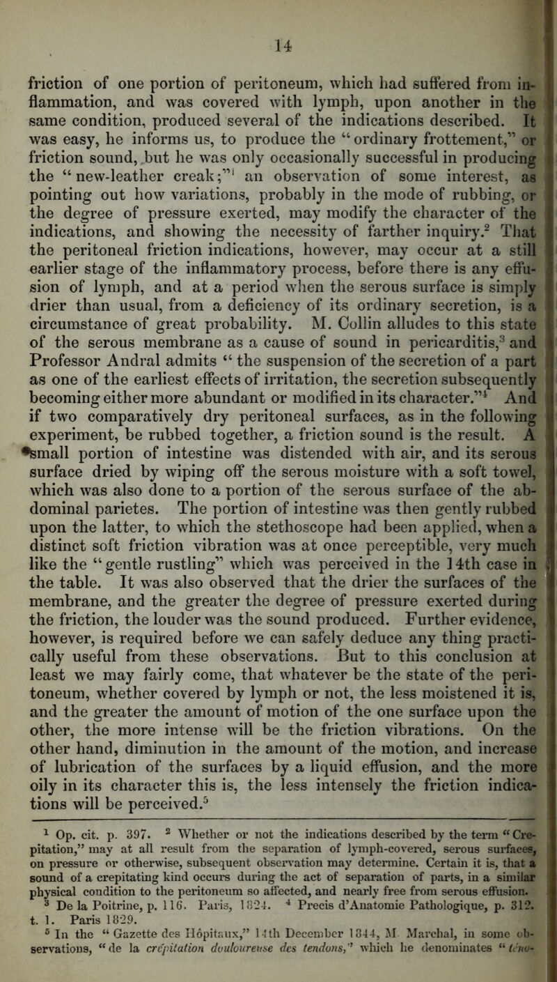 I friction of one portion of peritoneum, which had suffered from in- i flammation, and was covered with lymph, upon another in the same condition, produced several of the indications described. It . was easy, he informs us, to produce the “ ordinary frottement,” or ’ friction sound, .but he was only occasionally successful in producing i the “new-leather creakf”** an observation of some interest, as •, pointing out how variations, probably in the mode of rubbing, or 4 the degree of pressure exerted, may modify the character of the f indications, and showing the necessity of farther inquiry.^ That ^ the peritoneal friction indications, however, may occur at a still \ earlier stage of the inflammatory process, before there is any effu- j sion of lymph, and at a period wdien the serous surface is simply 1 drier than usual, from a deficiency of its ordinary secretion, is a circumstance of great probability. M. Collin alludes to this state I of the serous membrane as a cause of sound in pericarditis,^ and i Professor Andral admits “ the suspension of the secretion of a part j as one of the earliest effects of irritation, the secretion subsequently 1 becoming either more abundant or modified in its character.”^ And ( if two comparatively dry peritoneal surfaces, as in the following ti experiment, be rubbed together, a friction sound is the result. A •small portion of intestine was distended with air, and its serous i surface dried by wiping off the serous moisture with a soft towel, which was also done to a portion of the serous surface of the ab- dominal parietes. The portion of intestine was then gently rubbed upon the latter, to which the stethoscope had been applied, when a distinct soft friction vibration was at once perceptible, very much like the “ gentle rustling” which was perceived in the 14th case in the table. It w'as also observed that the drier the surfaces of the i membrane, and the greater the degree of pressure exerted during the friction, the louder was the sound produced. Further evidence, however, is required before we can safely deduce any thing practi- cally useful from these observations. But to this conclusion at i least we may fairly come, that whatever be the state of the peri- toneum, whether covered by lymph or not, the less moistened it is, and the greater the amount of motion of the one surface upon the other, the more intense wdll be the friction vibrations. On the other hand, diminution in the amount of the motion, and increase of lubrication of the surfaces by a liquid effusion, and the more oily in its character this is, the less intensely the friction indica- tions will be perceived.^ ^ Op. cit. p. 397. ^ Whether or not the indications described by the tenn “ Cre- pitation,” may at all result from the separation of lymph-covered, serous surfaces, on pressure or otherwise, subsequent observation may determine. Certam it is, that a sound of a crepitating kind occurs during the act of separation of parts, in a similar physical condition to the peritoneum so affected, and nearly free from serous effusion. ^ De la Poitrine, p. 116. Paris, 11)24. Precis d’Anatomie Pathologique, p. 312. t. 1. Paris 1829. ® In the “ Gazette des Ilopitr.ux,” l4th December 1844, M Marchal, in some ob- servations, “de la crepitation douloureuse des tendons,'’ which he denominates “taw-