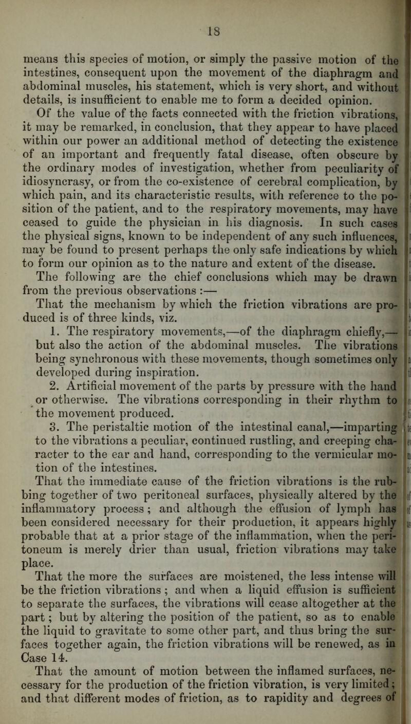 means this species of motion, or simply the passive motion of the intestines, consequent upon the movement of the diaphragm and abdominal muscles, his statement, which is very short, and without details, is insufficient to enable me to form a decided opinion. Of the value of the facts connected with the friction vibrations, it may be remarked, in conclusion, that they appear to have placed within our power an additional method of detecting the existence of an important and frequently fatal disease, often obscure by the ordinary modes of investigation, whether from peculiarity of idiosyncrasy, or from the co-existence of cerebral complication, by which pain, and its characteristic results, with reference to the po- sition of the patient, and to the respiratory movements, may have ceased to guide the physician in his diagnosis. In such cases the physical signs, known to be independent of any such influences, may be found to present perhaps the only safe indications by which to form our opinion as to the nature and extent of the disease. The following are the chief conclusions which may be drawn from the previous observations :— That the mechanism by which the friction vibrations are pro- duced is of three kinds, viz. 1. The respiratory movements,—of the diaphragm chiefly,— but also the action of the abdominal muscles. The vibrations being synchronous with these movements, though sometimes only developed during inspiration. 2. Artificial movement of the parts by pressure with the hand or otherwise. The vibrations corresponding in their rhythm to tt the movement produced. ti 3. The peristaltic motion of the intestinal canal,—imparting '^te to the vibrations a peculiar, continued rustling, and creeping cha- ei racter to the ear and hand, corresponding to the vermicular mo- m tion of the intestines. jc That the immediate cause of the friction vibrations is the rub- bing together of two peritoneal surfaces, physically altered by the of inflammatory process ; and although the effiision of lymph has of been considered necessary for their production, it appears highly probable that at a prior stage of the inflammation, when the peri- toneum is merely drier than usual, friction vibrations may take , place. That the more the surfaces are moistened, the less intense will be the friction vibrations ; and when a liquid effusion is sufficient to separate the surfaces, the vibrations will cease altogether at the part; but by altering the position of the patient, so as to enable the liquid to gravitate to some other part, and thus bring the sur- faces together again, the friction vibrations will be renewed, as in Case 14. That the amount of motion between the inflamed surfaces, ne- cessary for the production of the friction vibration, is very limited; ■ and that different modes of friction, as to rapidity and degrees of |
