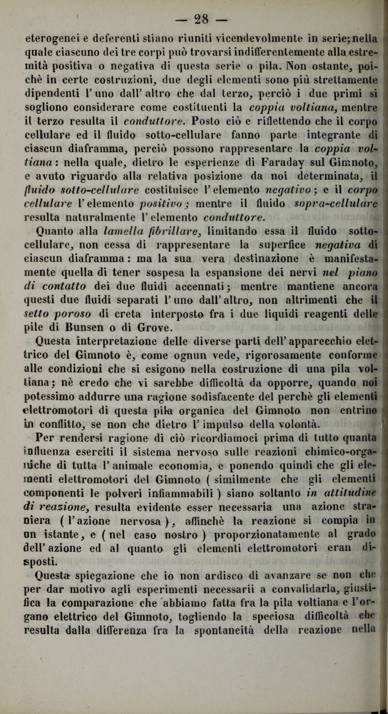 1 ' — 28 — eterogenei e deferenti stiano riuniti vicendevolmente in serie; nella quale ciascuno dei tre corpi può trovarsi indilFerentemente alla estre- mità positiva o negativa di questa serie o pila. Non ostante^ poi- ché in certe costruzioni^ due degli elementi sono più strettamente dipendenti T uno dall’ altro che dal terzo, perciò i due primi si sogliono considerare come costituenti la coppia voltiana, mentre il terzo resulta il conduttore. Posto ciò e riflettendo che il corpo cellulare ed il fluido sotto-cellulare fanno parte integrante di ciascun diaframma, perciò possono rappresentare la coppia voi- tiana: nella quale, dietro le esperienze di Faraday sul Gimnoto, e avuto riguardo alla relativa posizione da noi determinata, il fluido sotto-cellulare costituisce l’elemento negativo} e il corpo cellulare l’elemento positivo; mentre il fluido sopra-cellulare resulta naturalmente 1’ elemento conduttore. Quanto alla lamella fibrillare^ limitando essa il fluido sotto- cellulare, non cessa di rappresentare la superfice negativa di ciascun diaframma : ma la sua vera destinazione è manifesta- mente quella di tener sospesa la espansione dei nervi nel piano di contatto dei due fluidi accennati; mentre mantiene ancora questi due fluidi separati l’uno dall’ altro, non altrimenti che il setto poroso di creta interposto fra i due liquidi reagenti delle pile di Bunsen o di Grove. Questa interpretazione delle diverse parti dell’ apparecchio elet- trico del Gimnoto è, come ognun vede, rigorosamente conforme alle condizioni che si esigono nella costruzione di una pila vol- tiana; nè credo che vi sarebbe diflìcoltà da opporre, quando noi potessimo addurre una ragione sodisfacente del perchè gli elementi elettromotori di questa pila organica del Gimnoto non entrino in conflitto, se non che dietro l’impulso della volontà. Il Per rendersi ragione di ciò ricordiamoci prima di tutto quanta influenza eserciti il sistema nervoso sulle reazioni chimico-orga- j iiìche di tutta l’ animale economia, e ponendo quindi che gli ele- menti elettromotori del Gimnoto ( similmente che gli elementi componenti le polveri infiammabili ) siano soltanto in attitudine di reazione, resulta evidente esser necessaria una azione stra- niera (l’azione nervosa}, affinchè la reazione si compia in un istante, e (nel caso nostro) proporzionatamente al grado dell’ azione ed al quanto gli elementi elettromotori eran di- sposti. Questa spiegazione che io non ardisco di avanzare se non che per dar motivo agli esperimenti necessairi a convalidarla, giusti- fica la comparazione che abbiamo fatta fra la pila voltiana e l’or- gano elettrico del Gimnoto, togliendo la speciosa difficoltà che resulta dalla differenza fra la spontaneità della reazione nella