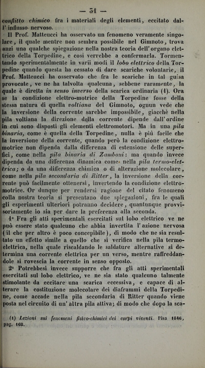 \tonjlitto chimico fra i materiali degli elementi ^ eccitato dal- I r influsso nervoso. Il Prof. Matteucci ha osservato un fenomeno veramente singo- 'lare, il quale mentre non sembra possibile nel Gimnoto^ trova , anzi una qualche spiegazione nella nostra teoria dell’ organo elet- itrico della Torpedinej e cosi verrebbe a confermarla. Tormen- itando sperimentalmente in varii modi il lobo elettrico della Tor- pedine quando questa ha cessato di dare scariche volontarie^ il iProf. Matteucci ha osservato che fra le scariche in tal guisa provocate, ve ne ha talvolta qualcuna ^ sebbene raramente, la quale è diretta in senso inverso della scarica ordinaria (i). Ora se la condizione elettro-motrice della Torpedine fosse della (Stessa natura di quella voltiana del Gimnoto, ognun vede che la inversione della corrente sarebbe impossibile, giacché nella pila voltiana la direzione della corrente dipende dall’ordine lin cui sono disposti gli elementi elettromotori. Ma in una pila binaria, come è quella della Torpedine, nulla è più facile che la inversione della corrente, quando però la condizione elettro- imotrice non dipenda dalla differenza di estensione delle super- ilici, come nella pila binaria di Zamboni: ma quando invece dipenda da una differenza dinamica come nella pila termo-elet^ \trica; o da una differenza chimica o di alterazione molecolare, come nella pila secondaria di Ritter, la inversione della cor- irente può facilmente ottenersi, invertendo la condizione elettro- motrice. Or dunque per rendersi ragione del citato fenomeno icolla nostra teoria si presentano due spiegazioni, fra le quali gli esperimenti ulteriori potranno decidere, quantunque provvi- soriamente io sia per dare la preferenza alla seconda. Fra gli atti sperimentali esercitati sul lobo elettrico ve ne (può essere stato qualcuno che abbia invertita l’azione nervosa (il che per altro è poco concepibile), di modo che ne sia resul- tato un effetto simile a quello che si verifica nella pila termo- I elettrica, nella quale riscaldando le saldature alternative si de- termina una corrente elettrica per un verso, mentre raffreddan- dole si rovescia la corrente in senso opposto. 2^ Potrebbesi invece supporre che fra gli atti sperimentali esercitati sul lobo elettrico, ve ne sia stato qualcuno talmente stimolante da eccitare una scarica eccessiva, e capace di al- terare la costituzione molecolare dei diaframmi della Torpedi- ne, come accade nella pila secondaria di Ritter quando viene posta nel circuito di un’ altra pila attiva; di modo che dopo la sca- fi) Lezioni sui fenomeni fisico-chimici dei corpi viventi. Pisa 1846,