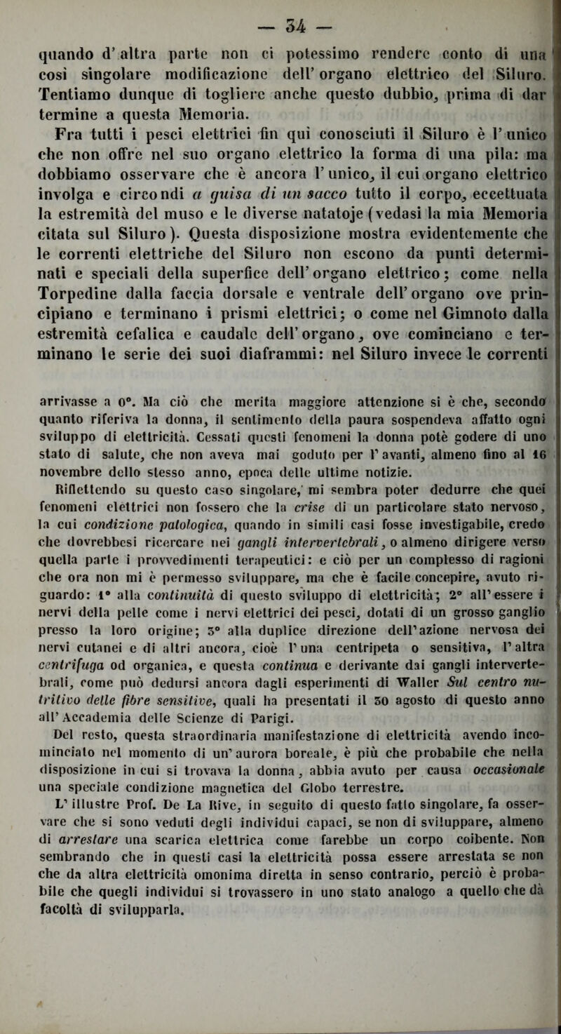 òhi quando dValtra parte non ci potessimo rendere conto di una ' così singolare modificazione dell’ organo elettrico del Siluro. Tentiamo dunque di togliere anche questo dubbio, prima idi dar termine a questa Memoria. Fra tutti i pesci elettrici fin qui conosciuti iKSiluro è r unico che non offre nel suo organo elettrico la forma di una pila: ma dobbiamo osservare che è ancora 1’ unico, il cui organo elettrico involga e circondi a guisa di un sacco tutto il corpo, eccettuata la estremità del muso e le diverse natatoje (vedasi la mia Memoria citata sul Siluro). Questa disposizione mostra evidentemente che le correnti elettriche del Siluro non escono da punti determi- nati e speciali della superfice dell’ organo elettrico ; come nella s Torpedine dalla faccia dorsale e ventrale dell’organo ove prin- cipiano e terminano i prismi elettrici; o come nel Gimnoto dalla estremità cefalica e caudale dell’organo, ove cominciano e ter- minano le serie dei suoi diaframmi: nel Siluro invece le correnti arrivasse a o®. Ma ciò che merita maggiore attenzione si è che, seconda quanto riferiva la donna, il sentimento della paura sospendeva affatto ogni sviluppo di elettricità. Cessati questi fenomeni la donna potè godere di uno stato di salute, che non aveva mai goduto per P avanti, almeno fino al 16 novembre dello stesso anno, epoca delle ultime notizie. Riflettendo su questo caso singolare,' mi sembra poter dedurre che quei fenomeni elettrici non fossero che la crise di un particolare stato nervoso, la cui condizione patologica, quando in simili casi fosse investigabile, credo che dovrebbesi ricercare nei gangli intervertebrali, o almeno dirigere verso quella parte i provvedimenti terapeutici: e ciò per un complesso di ragioni che ora non mi è permesso sviluppare, ma che è facile concepire, avuto ri- guardo: 1® alla continuità di questo sviluppo di elettricità; 2® all’essere i nervi della pelle come i nervi elettrici dei pesci, dotati di un grosso ganglio presso la loro origine; 5® alla duplice direzione dell’azione nervosa dei nervi cutanei e di altri ancora, cioè l’una centripeta o sensitiva, l’altra centrifuga od organica, e questa continua e derivante dai gangli interverte- brali, come può dedursi ancora dagli esperimenti di Vraller Sul centro nu- tritivo delle fibre sensitive, quali ha presentati il 50 agosto di questo anno all’Accademia delle Scienze di Parigi. Del resto, questa straordinaria manifestazione di elettricità avendo inco- minciato nel momento di un’aurora boreale, è più che probabile che nella disposizione in cui si trovava la donna, abbia avuto per causa occasionale una speciale condizione magnetica del Globo terrestre. | L’illustre Prof. De La Rive, in seguilo di questo fatto singolare, fa osser- i vare che si sono veduti degli individui capaci, se non di sviluppare, almeno ( di arrestare una scarica elettrica come farebbe un corpo coibente. Non ( sembrando che in questi casi la elettricità possa essere arrestata se non ( che da altra elettricità omonima diretta in senso contrario, perciò è proba- l bile che quegli individui si trovassero in uno stato analogo a quello che dà 1 facoltà di svilupparla.