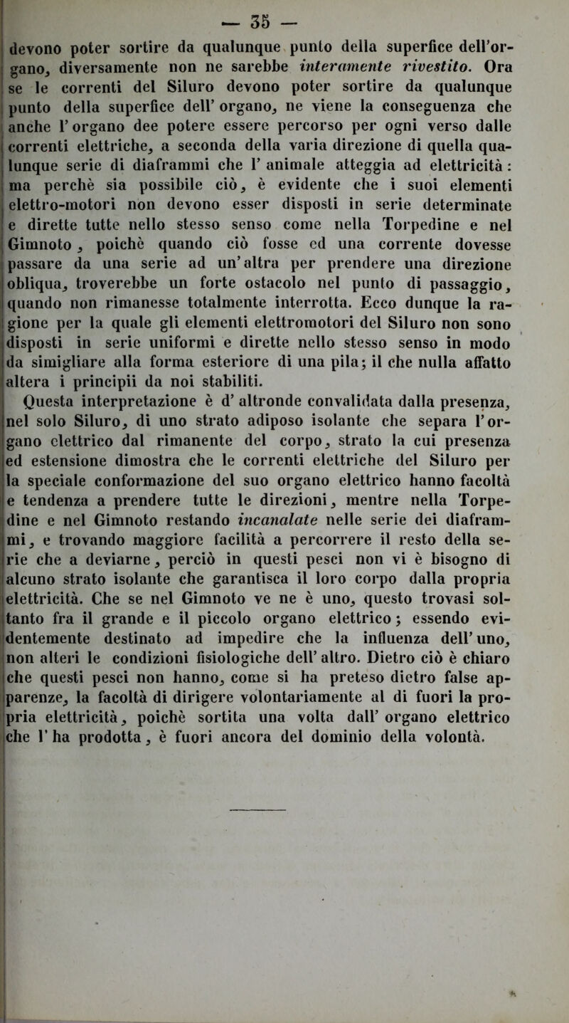 I devono poter sortire da qualunque ^ punto della superfice deU’or- I gano, diversamente non ne sarebbe interamente rivestito. Ora j se le correnti del Siluro devono poter sortire da qualunque I punto della superfice dell’ organo^ ne viene la conseguenza che ! anche l’organo dee potere essere percorso per ogni verso dalle correnti elettriche,, a seconda della varia direzione di quella qua- lunque serie di diaframmi che 1’ animale atteggia ad elettricità : ma perchè sia possibile ciò, è evidente che i suoi elementi elettro-motori non devono esser disposti in serie determinate e dirette tutte nello stesso senso come nella Torpedine e nel Gimnoto, poiché quando ciò fosse ed una corrente dovesse (passare da una serie ad un’altra per prendere una direzione obliqua, troverebbe un forte ostacolo nel punto di passaggio, quando non rimanesse totalmente interrotta. Ecco dunque la ra- 1 gione per la quale gli elementi elettromotori del Siluro non sono disposti in serie uniformi e dirette nello stesso senso in modo da simigliare alla forma esteriore di una pila; il che nulla affatto altera i principii da noi stabiliti. Questa interpretazione è d’ altronde convalidata dalla presenza, nel solo Siluro, di uno strato adiposo isolante che separa l’or- gano elettrico dal rimanente del corpo, strato la cui presenza ed estensione dimostra che le correnti elettriche del Siluro per la speciale conformazione del suo organo elettrico hanno facoltà I e tendenza a prendere tutte le direzioni, mentre nella Torpe- dine e nel Gimnoto restando incanalate nelle serie dei diafram- mi, e trovando maggiore facilità a percorrere il resto della se- rie che a deviarne, perciò in questi pesci non vi è bisogno di alcuno strato isolante che garantisca il loro corpo dalla propria |elettricità. Che se nel Gimnoto ve ne è uno, questo trovasi sol- jtanto fra il grande e il piccolo organo elettrico ; essendo evi- Identemente destinato ad impedire che la influenza dell’uno, |non alteri le condizioni fisiologiche dell’altro. Dietro ciò è chiaro jche questi pesci non hanno, come si ha preteso dietro false ap- Iparenze, la facoltà di dirigere volontariamente al di fuori la pro- Ipria elettricità, poiché sortita una volta dall’ organo elettrico Iche r ha prodotta, è fuori ancora del dominio della volontà.